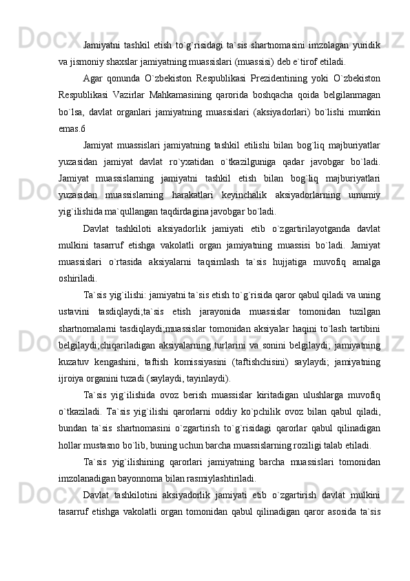  
Jamiyatni   tashkil   etish   to`g`risidagi   ta`sis   shartnomasini   imzolagan   yuridik
va jismoniy shaxslar jamiyatning muassislari (muassisi) deb e`tirof etiladi.
Agar   qonunda   O`zbekiston   Respublikasi   Prezidentining   yoki   O`zbekiston
Respublikasi   Vazirlar   Mahkamasining   qarorida   boshqacha   qoida   belgilanmagan
bo`lsa,   davlat   organlari   jamiyatning   muassislari   (aksiyadorlari)   bo`lishi   mumkin
emas.6
Jamiyat   muassislari   jamiyatning   tashkil   etilishi   bilan   bog`liq   majburiyatlar
yuzasidan   jamiyat   davlat   ro`yxatidan   o`tkazilguniga   qadar   javobgar   bo`ladi.
Jamiyat   muassislarning   jamiyatni   tashkil   etish   bilan   bog`liq   majburiyatlari
yuzasidan   muassislarning   harakatlari   keyinchalik   aksiyadorlarning   umumiy
yig`ilishida ma`qullangan taqdirdagina javobgar bo`ladi.
Davlat   tashkiloti   aksiyadorlik   jamiyati   etib   o`zgartirilayotganda   davlat
mulkini   tasarruf   etishga   vakolatli   organ   jamiyatning   muassisi   bo`ladi.   Jamiyat
muassislari   o`rtasida   aksiyalarni   taqsimlash   ta`sis   hujjatiga   muvofiq   amalga
oshiriladi.
Ta`sis yig`ilishi: jamiyatni ta`sis etish to`g`risida qaror qabul qiladi va uning
ustavini   tasdiqlaydi;ta`sis   etish   jarayonida   muassislar   tomonidan   tuzilgan
shartnomalarni   tasdiqlaydi;muassislar   tomonidan   aksiyalar   haqini   to`lash   tartibini
belgilaydi;chiqariladigan   aksiyalarning   turlarini   va   sonini   belgilaydi;   jamiyatning
kuzatuv   kengashini,   taftish   komissiyasini   (taftishchisini)   saylaydi;   jamiyatning
ijroiya organini tuzadi (saylaydi, tayinlaydi).
Ta`sis   yig`ilishida   ovoz   berish   muassislar   kiritadigan   ulushlarga   muvofiq
o`tkaziladi.   Ta`sis   yig`ilishi   qarorlarni   oddiy   ko`pchilik   ovoz   bilan   qabul   qiladi,
bundan   ta`sis   shartnomasini   o`zgartirish   to`g`risidagi   qarorlar   qabul   qilinadigan
hollar mustasno bo`lib, buning uchun barcha muassislarning roziligi talab etiladi.
Ta`sis   yig`ilishining   qarorlari   jamiyatning   barcha   muassislari   tomonidan
imzolanadigan bayonnoma bilan rasmiylashtiriladi.
Davlat   tashkilotini   aksiyadorlik   jamiyati   etib   o`zgartirish   davlat   mulkini
tasarruf   etishga   vakolatli   organ   tomonidan   qabul   qilinadigan   qaror   asosida   ta`sis
  