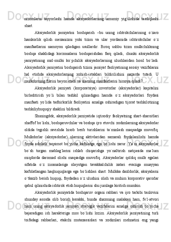  
nizomlarni   tayyorlashi   hamda   aksiyadorlarning   umumiy   yig`ilishida   tasdiqlashi
shart.
Aksiyadorlik   jamiyatini   boshqarish   –bu   uning   ishtrokchilarining   o`zaro
hamkorlik   qilish   mexanizmi   yoki   tizim   va   ular   yordamida   ishtirokchilar   o`z
manfaatlarini   namoyon   qiladigan   usullardir.   Biroq   ushbu   tizim   mulkchilikning
boshqa   shaklidagi   korxonalarni   boshqarishdan   farq   qiladi,   chunki   aksiyadorlik
jamiyatining   mol-mulki   ko`pchilik   aksiyadorlarning   ulushlaridan   hosil   bo`ladi.
Aksiyadorlik jamiyatini boshqarish tizimi jamiyat faoliyatining asosiy vazifalarini
hal   etishda   aksiyadorlarning   xohish-istaklari   bildirilishini   nazarda   tutadi.   U
mulkdorning fikrini bayon etadi va ularning manfaatlarini himoya qiladi7.
Aksiyadorlik   jamiyati   (korporatsiya)   investorlar   (aksiyadorlar)   kapitalini
birlashtirish   yo`li   bilan   tashkil   qilinadigan   hamda   o`z   aksiyadorlari   foydasi
manfaati   yo`lida   tadbirkorlik   faoliyatini   amalga   oshiradigan   tijorat   tashkilotining
tashkiliyhuquqiy shaklini bildiradi.
Shuningdek,   aksiyadorlik   jamiyatida   iqtisodiy   faoliyatning   shart-sharoitlari
shaffof bo`lishi, boshqaruvchilar va boshqa ijro etuvchi xodimlarning aksiyadorlar
oldida   tegishli   ravishda   hisob   berib   turishlarini   ta`minlash   maqsadga   muvofiq.
Mulkdorlar   (aksiyadorlar)   ularning   aktivlaridan   samarali   foydalanilishi   hamda
foyda   adolatli   taqsimot   bo`yicha   kafolatga   ega   bo`lishi   zarur.   Ya`ni   aksiyadorlar
bo`sh   turgan   mablag`larini   ishlab   chiqarishga   yo`naltirish   natijasida   ma`lum
miqdorda   daromad   olishi   maqsadga   muvofiq.   Aksiyadorlar   qoldiq   mulk   egalari
sifatida   o`z   zimmalariga   olayotgan   tavakkalchilik   xatari   evaziga   muayyan
kafolatlangan  haqhuquqlarga ega bo`lishlari  shart. Mulkka daxldorlik, aksiyalarni
o`tkazib berish huquqi, foydadan o`z ulushini  olish va muhim korporativ qarorlar
qabul qilinishida ishtirok etish huquqlarini shu jumlaga kiritish mumkin.
Aksiyadorlik   jamiyatida   boshqaruv   organi   rahbari   va   ijro   tarkibi   tanlovini
shunday   asosda   olib   borish   kerakki,   bunda   shaxsning   malakasi   ham,   fe`l-atvori
ham   uning   aksiyadorlik   jamiyati   strategik   vazifalarini   amalga   oshirish   bo`yicha
bajaradigan   ish   harakteriga   mos   bo`lishi   lozim.   Aksiyadorlik   jamiyatining   turli
toifadagi   rahbarlari,   etakchi   mutaxassislari   va   xodimlari   mehnatini   eng   yangi
  