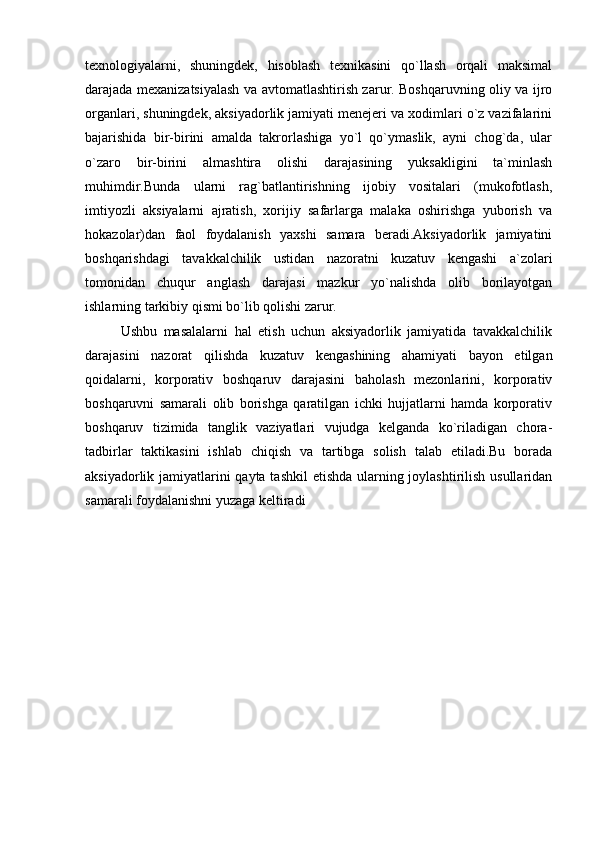  
texnologiyalarni,   shuningdek,   hisoblash   texnikasini   qo`llash   orqali   maksimal
darajada mexanizatsiyalash va avtomatlashtirish zarur. Boshqaruvning oliy va ijro
organlari, shuningdek, aksiyadorlik jamiyati menejeri va xodimlari o`z vazifalarini
bajarishida   bir-birini   amalda   takrorlashiga   yo`l   qo`ymaslik,   ayni   chog`da,   ular
o`zaro   bir-birini   almashtira   olishi   darajasining   yuksakligini   ta`minlash
muhimdir.Bunda   ularni   rag`batlantirishning   ijobiy   vositalari   (mukofotlash,
imtiyozli   aksiyalarni   ajratish,   xorijiy   safarlarga   malaka   oshirishga   yuborish   va
hokazolar)dan   faol   foydalanish   yaxshi   samara   beradi.Aksiyadorlik   jamiyatini
boshqarishdagi   tavakkalchilik   ustidan   nazoratni   kuzatuv   kengashi   a`zolari
tomonidan   chuqur   anglash   darajasi   mazkur   yo`nalishda   olib   borilayotgan
ishlarning tarkibiy qismi bo`lib qolishi zarur.
Ushbu   masalalarni   hal   etish   uchun   aksiyadorlik   jamiyatida   tavakkalchilik
darajasini   nazorat   qilishda   kuzatuv   kengashining   ahamiyati   bayon   etilgan
qoidalarni,   korporativ   boshqaruv   darajasini   baholash   mezonlarini,   korporativ
boshqaruvni   samarali   olib   borishga   qaratilgan   ichki   hujjatlarni   hamda   korporativ
boshqaruv   tizimida   tanglik   vaziyatlari   vujudga   kelganda   ko`riladigan   chora-
tadbirlar   taktikasini   ishlab   chiqish   va   tartibga   solish   talab   etiladi.Bu   borada
aksiyadorlik jamiyatlarini  qayta tashkil  etishda ularning joylashtirilish usullaridan
samarali foydalanishni yuzaga keltiradi
  