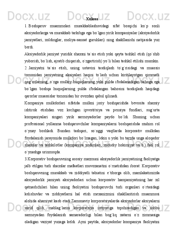 Xulosa
1. Boshqaruv   muammolari   murakkablashuvidagi   sifat   bosqichi   ko`p   sonli
aksiyadorlarga va murakkab tarkibga ega bo`lgan yirik kompaniyalar (aksiyadorlik
jamiyatlari,   xoldinglar,   moliya-sanoat   guruhlari)   ning   shakllanishi   natijasida   yuz
berdi.
Aksiyadorlik jamiyat  yuridik shaxsni  ta`sis etish yoki  qayta tashkil  etish (qo`shib
yuborish, bo`lish, ajratib chiqarish, o`zgartirish) yo`li bilan tashkil etilishi mumkin.
2. Jamiyatni   ta`sis   etish,   uning   ustavini   tasdiqlash   to`g`risidagi   va   muassis
tomonidan   jamiyatning   aksiyalari   haqini   to`lash   uchun   kiritilayotgan   qimmatli
qog`ozlarning,   o`zga   mulkiy   huquqlarning   yoki   pulda   ifodalanadigan   bahoga   ega
bo`lgan   boshqa   huquqlarning   pulda   ifodalangan   bahosini   tasdiqlash   haqidagi
qarorlar muassislar tomonidan bir ovozdan qabul qilinadi.
Kompaniya   mulkdorlari   sifatida   mulkni   joriy   boshqarishda   bevosita   shaxsiy
ishtirok   etishdan   voz   kechgan   ipvestitsiya   va   pensiya   fondlari,   sug`urta
kompaniyalari   singari   yirik   sarmoyadorlar   paydo   bo`ldi.   Shuning   uchun
professional   yollanma   boshqaruvchilar   kompaniyalarni   boshqarishda   muhim   rol
o`ynay   boshladi.   Bundan   tashqari,   so`nggi   vaqtlarda   korporativ   mulkdan
foydalanish jarayonida mulkdori bo`lmagan, lekin u yoki bu tarzda unga aloqador
shaxslar   va   tashkilotlar   (kompaniya   xodimlari,   xududiy   hokimiyat   va   b.)   faol   rol
o`ynashga urinmoqda.
3.Korporativ boshqaruvning asosiy  mazmuni  aksiyadorlik  jamiyatining faoliyatga
jalb etilgan turli  shaxslar  mafaatlari muvozanatini  o`rnatishdan iborat. Korporativ
boshqaruvning   murakkab   va   ziddiyatli   tabiatini   e`tiborga   olib,   mamlakatimizda
aksiyadorlik   jamiyati   aksiyadorlari   uchun   korporativ   hamjamiyatining   har   xil
qatnashchilari   bilan   uning   faoliyatini   boshqaruvchi   turli   organlari   o`rtasidagi
kelishuvlar   va   ziddiyatlarni   hal   etish   mexanizmini   shakllantirish   muammosi
alohida ahamiyat kasb etadi.Zamonaviy korporatsiyalarda aksiyadorlar aksiyalarni
xarid   qilib,   mablag`larini   korporatsiya   ixtiyoriga   topshiradigan   va   ushbu
sarmoyadan   foydalanish   samaradorligi   bilan   bog`liq   xatarni   o`z   zimmasiga
oladigan   vaziyat   yuzaga   keldi.   Ayni   paytda,   aksiyadorlar   kompaniya   faoliyatini