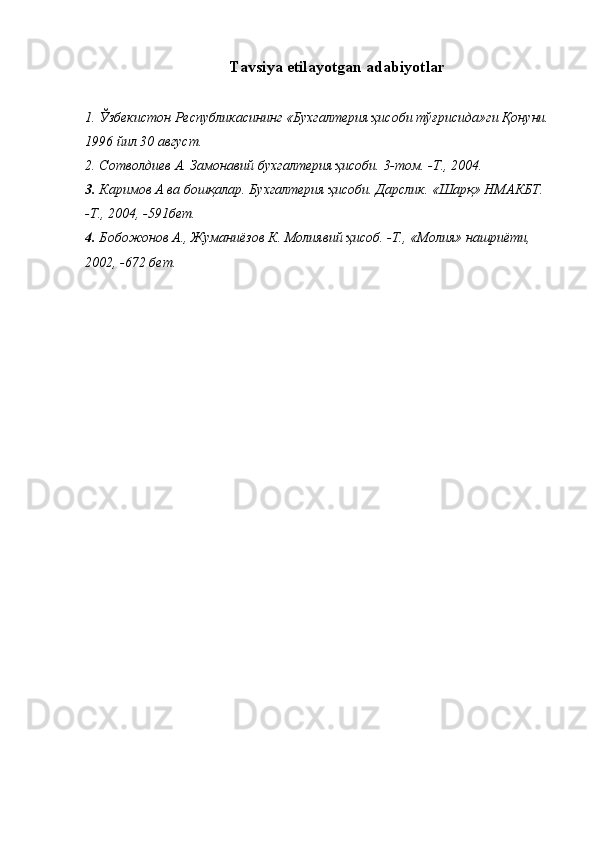  
Тavsiya etilayotgan adabiyotlar
1. Ўзбекистон Республикасининг «Бухгалтерия ҳисоби тўғрисида»ги Қонуни.
1996 йил 30 август.
2. Сотволдиев А. Замонавий бухгалтерия ҳисоби. 3-том.  - Т.,  2004.
3. Каримов А ва бошқалар. Бухгалтерия ҳисоби. Дарслик. «Шарқ» НМАКБТ. 
-Т., 2004, -591бет.
4. Бобожонов А., Жуманиёзов К. Молиявий ҳисоб. -Т., «Молия» нашриёти, 
2002, -672 бет.
  