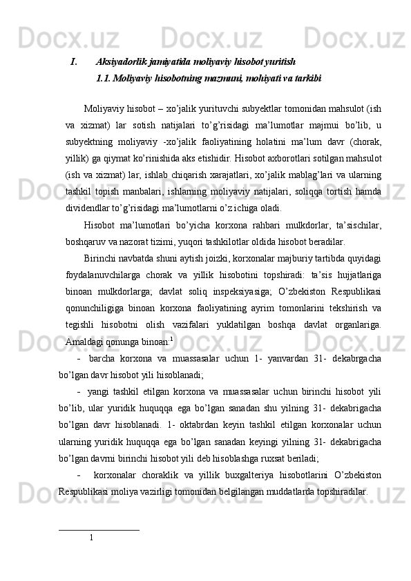  
I. Aksiyadorlik jamiyatida moliyaviy hisobot yuritish 
1.1. Moliyaviy hisobotning mazmuni, mohiyati va tarkibi
Moliyaviy h isobot –  xo’jalik yurituvchi subyektlar tomonidan mahsulot (ish
va   xizmat)   lar   sotish   natijalari   to’g’risidagi   ma’lumotlar   majmui   bo’lib,   u
subyektning   moliyaviy   - xo’jalik   faoliyatini ng   holatini   ma’lum   davr   (chorak,
yillik) ga qiymat ko’rinishida aks etishidir.  Hisobot axborotlari sotilgan mahsulot
(ish  va  xizmat)  lar, ishlab  chiqarish  xarajatlari, xo’jalik mablag’lari   va  ularning
tashkil   topish   manbalari,   ishlarning   moliyaviy   natijalari,   soliqqa   tortish   hamda
dividendlar to’g’risidagi ma’lumotlarni o’z ichiga oladi.
Hisobot   ma’lumotlari   bo’yicha   korxona   rahbari   mulkdorlar,   ta’sischilar,
boshqaruv va nazorat tizimi, yuqori tashkilotlar oldida hisobot beradilar.
Birinchi navbatda shuni aytish joizki, korxonalar majburiy tartibda quyidagi
foydalanuvchilarga   chorak   va   yillik   hisobotini   topshiradi:   ta’sis   hujjatlariga
binoan   mulkdorlarga;   davlat   soliq   inspeksiyasiga;   O’zbekiston   Respublikasi
qonunchiligiga   binoan   korxona   faoliyatining   ayrim   tomonlarini   tekshirish   va
tegishli   hisobotni   olish   vazifalari   yuklatilgan   boshqa   davlat   organlariga.
Amaldagi qonunga binoan: 1
   barcha   korxona   va   muassasalar   uchun   1-   yanvardan   31-   dekabrgacha
bo’lgan davr hisobot yili hisoblanadi; 
   yangi   tashkil   etilgan   korxona   va   muassasalar   uchun   birinchi   hisobot   yili
bo’lib,   ular   yuridik   huquqqa   ega   bo’lgan   sanadan   shu   yilning   31-   dekabrigacha
bo’lgan   davr   hisoblanadi.   1-   oktabrdan   keyin   tashkil   etilgan   korxonalar   uchun
ularning   yuridik   huquqqa   ega   bo’lgan   sanadan   keyingi   yilning   31-   dekabrigacha
bo’lgan davrni birinchi hisobot yili deb hisoblashga ruxsat beriladi;
   korxonalar   choraklik   va   yillik   buxgalteriya   hisobotlarini   O’zbekiston
Respublikasi moliya vazirligi tomonidan belgilangan muddatlarda topshiradilar.
1
  