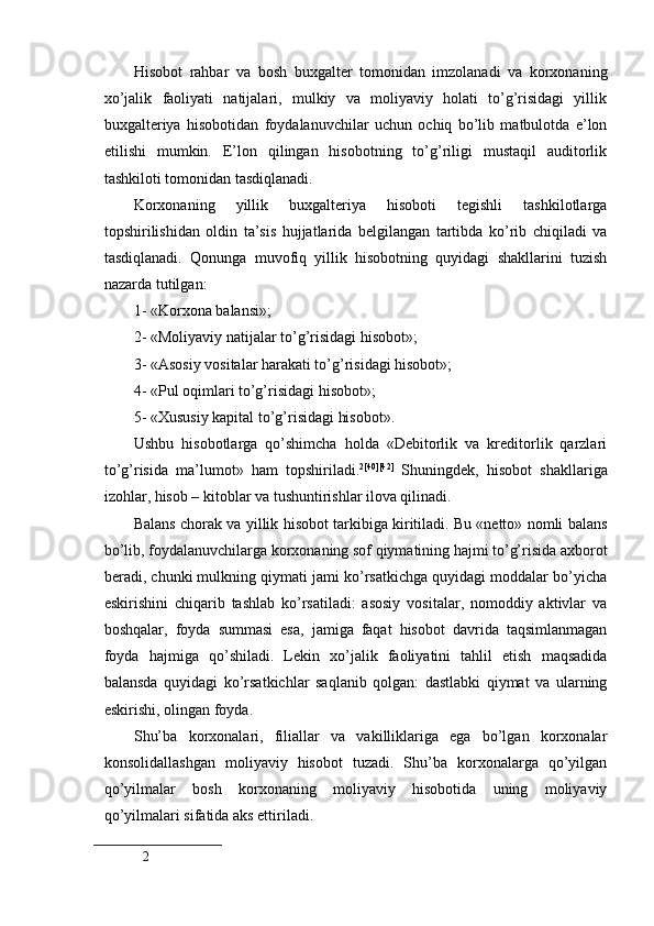  
Hisobot   rahbar   va   bosh   buxgalter   tomonidan   imzolanadi   va   korxonaning
xo’jalik   faoliyati   natijalari,   mulkiy   va   moliyaviy   holati   to’g’risidagi   yillik
buxgalteriya   hisobotidan   foydalanuvchilar   uchun   ochiq   bo’lib   matbulotda   e’lon
etilishi   mumkin.   E’lon   qilingan   hisobotning   to’g’riligi   mustaqil   auditorlik
tashkiloti tomonidan tasdiqlanadi.
Korxonaning   yillik   buxgalteriya   hisoboti   tegishli   tashkilotlarga
topshirilishidan   oldin   ta’sis   hujjatlarida   belgilangan   tartibda   ko’rib   chiqiladi   va
tasdiqlanadi.   Qonunga   muvofiq   yillik   hisobotning   quyidagi   shakllarini   tuzish
nazarda tutilgan:
1- «Korxona balansi»;
2- «Moliyaviy natijalar to’g’risidagi hisobot»;
3- «Asosiy vositalar harakati to’g’risidagi hisobot»;
4- «Pul oqimlari to’g’risidagi hisobot»;
5- «Хususiy kapital to’g’risidagi hisobot».
Ushbu   hisobotlarga   qo’shimcha   holda   «Debitorlik   va   kreditorlik   qarzlari
to’g’risida   ma’lumot»   ham   topshiriladi. 2 [40][42]
  Shuningdek,   hisobot   shakllariga
izohlar, hisob – kitoblar va tushuntirishlar ilova qilinadi. 
Balans chorak va yillik hisobot tarkibiga kiritiladi. Bu «netto» nomli balans
bo’lib, foydalanuvchilarga korxonaning sof qiymatining hajmi to’g’risida axborot
beradi, chunki mulkning qiymati jami ko’rsatkichga quyidagi moddalar bo’yicha
eskirishini   chiqarib   tashlab   ko’rsatiladi:   asosiy   vositalar,   nomoddiy   aktivlar   va
boshqalar,   foyda   summasi   esa,   jamiga   faqat   hisobot   davrida   taqsimlanmagan
foyda   hajmiga   qo’shiladi.   Lekin   xo’jalik   faoliyatini   tahlil   etish   maqsadida
balansda   quyidagi   ko’rsatkichlar   saqlanib   qolgan:   dastlabki   qiymat   va   ularning
eskirishi, olingan foyda.
Shu’ba   korxonalari,   filiallar   va   vakilliklariga   ega   bo’lgan   korxonalar
konsolidallashgan   moliyaviy   hisobot   tuzadi.   Shu’ba   korxonalarga   qo’yilgan
qo’yilmalar   bosh   korxonaning   moliyaviy   hisobotida   uning   moliyaviy
qo’yilmalari sifatida aks ettiriladi.
2
  