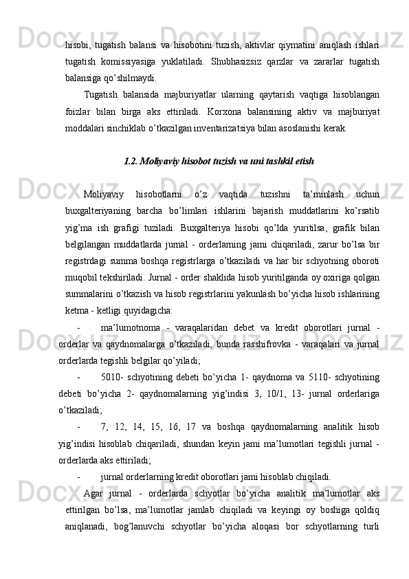  
hisobi,   tugatish   balansi   va   hisobotini   tuzish,   aktivlar   qiymatini   aniqlash   ishlari
tugatish   komissiyasiga   yuklatiladi.   Shubhasizsiz   qarzlar   va   zararlar   tugatish
balansiga qo’shilmaydi.
Тugatish   balansida   majburiyatlar   ularning   qaytarish   vaqtiga   hisoblangan
foizlar   bilan   birga   aks   ettiriladi.   Korxona   balansining   aktiv   va   majburiyat
moddalari sinchiklab o’tkazilgan inventarizatsiya bilan asoslanishi kerak.
1.2. Moliyaviy hisobot tuzish va uni tashkil etish
Moliyaviy   hisobotlarni   o’z   vaqtida   tuzishni   ta’minlash   uchun
buxgalteriyaning   barcha   bo’limlari   ishlarini   bajarish   muddatlarini   ko’rsatib
yi g’ ma   ish   grafigi   tuziladi.   Buxgalteriya   hisobi   qo’lda   yuritilsa,   grafik   bilan
belgilangan   muddatlarda   jurnal   -   orderlarning   jami   chiqariladi,   zarur   bo’lsa   bir
registrdagi   summa   boshqa   registrlarga   o’tkaziladi   va   har   bir   schyotning   oboroti
muqobil tekshiriladi. Jurnal - order shaklida hisob yuritilganda oy oxiriga qolgan
summalarini o’tkazish va hisob registrlarini yakunlash bo’yicha hisob ishlarining
ketma - ketligi quyidagicha:
- ma’lumotnoma   -   varaqalaridan   debet   va   kredit   oborotlari   jurnal   -
orderlar   va   qaydnomalarga   o’tkaziladi,   bunda   rasshifrovka   -   varaqalari   va   jurnal
orderlarda tegishli belgilar qo’yiladi;
- 5010-   schyotining   debeti   bo’yicha   1-   qaydnoma   va   5110-   schyotining
debeti   bo’yicha   2-   qaydnomalarning   yig’indisi   3,   10/1,   13-   jurnal   orderlariga
o’tkaziladi;
- 7,   12,   14,   15,   16,   17   va   boshqa   qaydnomalarning   analitik   hisob
yig’indisi   hisoblab   chiqariladi,   shundan   keyin   jami   ma’lumotlari   tegishli   jurnal   -
orderlarda aks ettiriladi;
- jurnal orderlarning kredit oborotlari jami hisoblab chiqiladi.
Agar   jurnal   -   orderlarda   schyotlar   bo’yicha   analitik   ma’lumotlar   aks
ettirilgan   bo’lsa,   ma’lumotlar   jamlab   chiqiladi   va   keyingi   oy   boshiga   qoldiq
aniqlanadi,   bog’lanuvchi   schyotlar   bo’yicha   aloqasi   bor   schyotlarning   turli
  