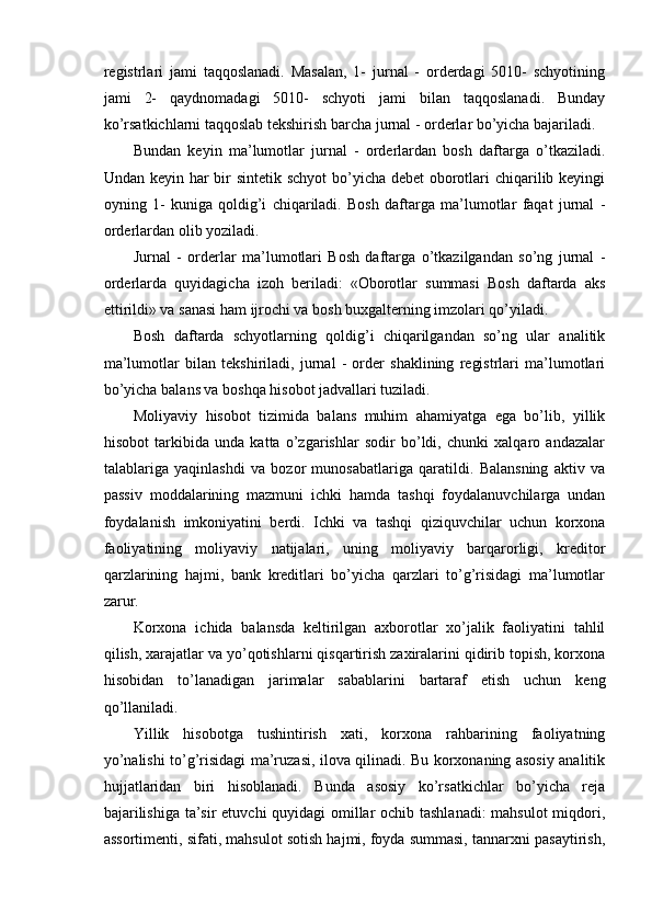  
registrlari   jami   taqqoslanadi.   Masalan,   1-   jurnal   -   orderdagi   5010-   schyotining
jami   2-   qaydnomadagi   5010-   schyoti   jami   bilan   taqqoslanadi.   Bunday
ko’rsatkichlarni taqqoslab tekshirish barcha jurnal - orderlar bo’yicha bajariladi.
Bundan   keyin   ma’lumotlar   jurnal   -   orderlardan   bosh   daftarga   o’tkaziladi.
Undan keyin har bir  sintetik schyot  bo’yicha debet  oborotlari  chiqarilib keyingi
oyning   1-   kuniga   qoldig’i   chiqariladi.   Bosh   daftarga   ma’lumotlar   faqat   jurnal   -
orderlardan olib yoziladi.
Jurnal   -   orderlar   ma’lumotlari   Bosh   daftarga   o’tkazilgandan   so’ng   jurnal   -
orderlarda   quyidagicha   izoh   beriladi:   «Oborotlar   summasi   Bosh   daftarda   aks
ettirildi» va sanasi ham ijrochi va bosh buxgalterning imzolari qo’yiladi.
Bosh   daftarda   schyotlarning   qoldig’i   chiqarilgandan   so’ng   ular   analitik
ma’lumotlar   bilan   tekshiriladi,   jurnal   -   order   shaklining   registrlari   ma’lumotlari
bo’yicha balans va boshqa hisobot jadvallari tuziladi.
Moliyaviy   hisobot   tizimida   balans   muhim   ahamiyatga   ega   bo’lib,   yillik
hisobot   tarkibida   unda   katta   o’zgarishlar   sodir   bo’ldi,   chunki   xalqaro   andazalar
talablariga   yaqinlashdi   va   bozor   munosabatlariga   qaratildi.   Balansning   aktiv   va
passiv   moddalarining   mazmuni   ichki   hamda   tashqi   foydalanuvchilarga   undan
foydalanish   imkoniyatini   berdi.   Ichki   va   tashqi   qiziquvchilar   uchun   korxona
faoliyatining   moliyaviy   natijalari,   uning   moliyaviy   barqarorligi,   kreditor
qarzlarining   hajmi,   bank   kreditlari   bo’yicha   qarzlari   to’g’risidagi   ma’lumotlar
zarur.
Korxona   ichida   balansda   keltirilgan   axborotlar   xo’jalik   faoliyatini   tahlil
qilish, xarajatlar va yo’qotishlarni qisqartirish zaxiralarini qidirib topish, korxona
hisobidan   to’lanadigan   jarimalar   sabablarini   bartaraf   etish   uchun   keng
qo’llaniladi.
Yillik   hisobotga   tushintirish   xati,   korxona   rahbarining   faoliyatning
yo’nalishi to’g’risidagi ma’ruzasi, ilova qilinadi. Bu korxonaning asosiy analitik
hujjatlaridan   biri   hisoblanadi.   Bunda   asosiy   ko’rsatkichlar   bo’yicha   reja
bajarilishiga ta’sir etuvchi quyidagi omillar  ochib tashlanadi:  mahsulot  miqdori,
assortimenti, sifati, mahsulot sotish hajmi, foyda summasi, tannarxni pasaytirish,
  