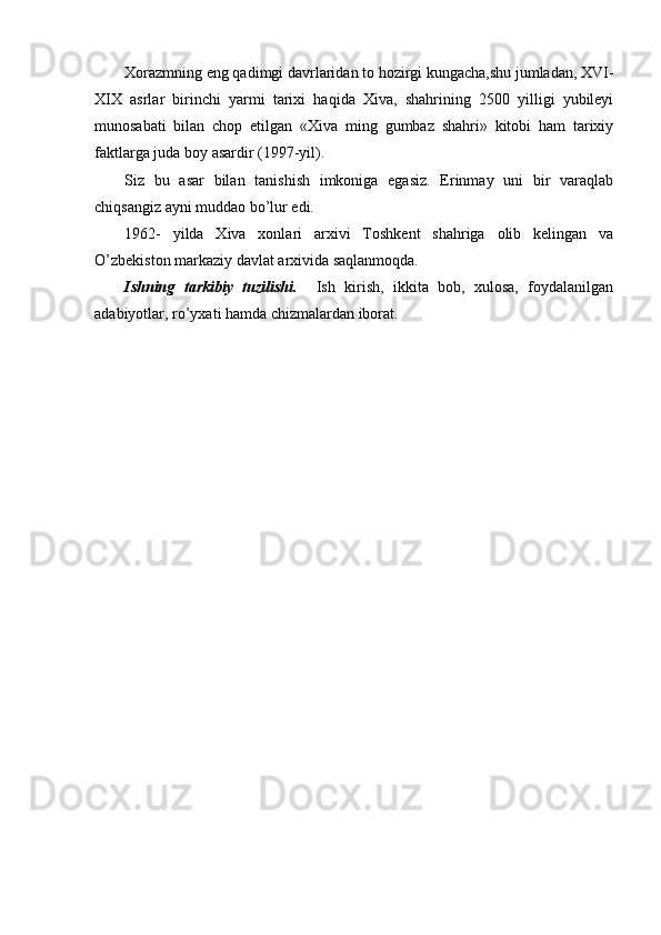 Xorazmning eng qadimgi davrlaridan to hozirgi kungacha,shu jumladan, XVI-
XIX   asrlar   birinchi   yarmi   tarixi   haqida   Xiva,   shahrining   2500   yilligi   yubileyi
munosabati   bilan   chop   etilgan   «Xiva   ming   gumbaz   shahri»   kitobi   ham   tarixiy
faktlarga  j uda bo y  asardir (1997-yil). 
Siz   bu   asar   bilan   tanishish   imkoniga   egasiz.   Erinmay   uni   bir   varaqlab
chiqsangiz ayni muddao bo’lur edi.
1962-   yilda   Xiva   xonlari   arxivi   Toshkent   shahriga   olib   kelingan   va
O ’zbekiston markaziy davlat arxivida saqlanmoqda.
Ishning   tarkibiy   tuzilishi.     Ish   kirish,   ikkita   bob,   xulosa,   foydalanilgan
adabiyotlar, ro’yxati hamda chizmalardan iborat. 