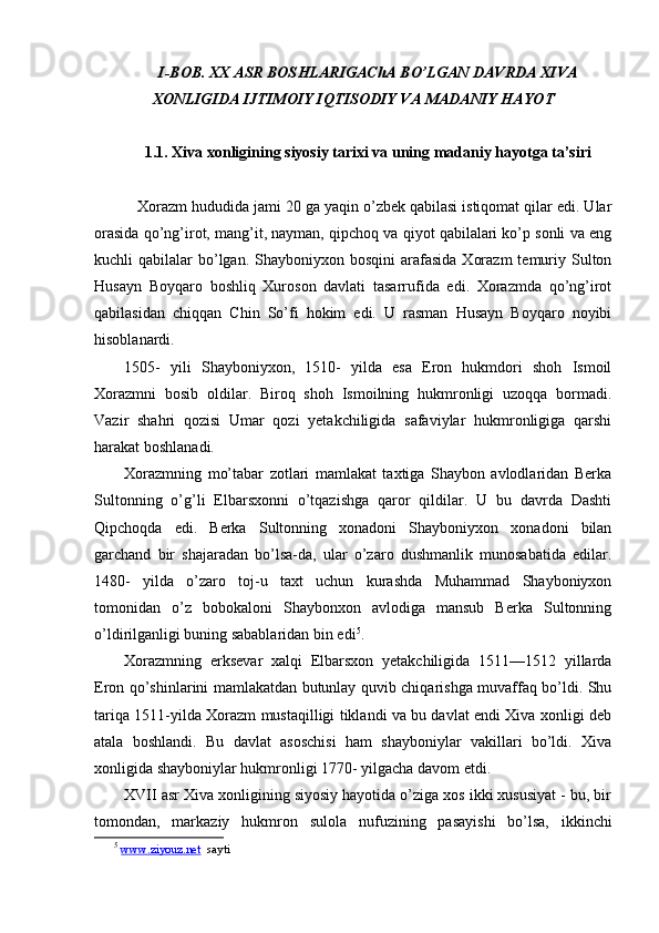 I-BOB. XX ASR BOS H LARIGAChA BO’LGAN DAVRDA XIVA
XONLIGIDA IJTIMOIY IQTISODIY VA MADANIY HAY O T
 
1.1. Xiva xonligining siyosiy tarixi va uning madaniy hayotga ta’siri
    Xorazm hududida jami 20 ga yaqin o’zbek qabilasi istiqomat qilar edi. Ular
orasida qo’ng’irot, mang’it, nayman, qipchoq va qiyot qabilalari ko’p sonli va eng
kuchli  qabilalar   bo’lgan.  Shayboniyxon bosqini  arafasida  Xorazm  temuriy Sulton
Husayn   Boyqaro   boshliq   Xuroson   davlati   tasarrufida   edi.   Xorazmda   qo’ng’irot
qabilasidan   chiqqan   Chin   So’fi   hokim   edi.   U   rasman   Husayn   Boyqaro   noyibi
hisoblanardi.
1505-   yili   Shayboniyxon,   1510-   yilda   esa   Eron   hukmdori   shoh   Ismoil
Xorazmni   bosib   oldilar.   Biroq   shoh   Ismoilning   hukmronligi   uzoqqa   bormadi.
Vazir   shahri   qozisi   Umar   qozi   yetakchiligida   safaviylar   hukmronligiga   qarshi
harakat boshlanadi.
Xorazmning   mo’tabar   zotlari   mamlakat   taxtiga   Shaybon   avlodlaridan   Berka
Sultonning   o’g’li   Elbarsxonni   o’tqazishga   qaror   qildilar.   U   bu   davrda   Dashti
Qipchoqda   edi.   Berka   Sultonning   xonadoni   Shayboniyxon   xonadoni   bilan
garchand   bir   shajaradan   bo’lsa-da,   ular   o’zaro   dushmanlik   munosabatida   edilar.
1480-   yilda   o’zaro   toj-u   taxt   uchun   kurashda   Muhammad   Shayboniyxon
tomonidan   o’z   bobokaloni   Shaybonxon   avlodiga   mansub   Berka   Sultonning
o’ldirilganligi buning sabablaridan bin edi 5
.
Xorazmning   erksevar   xalqi   Elbarsxon   yetakchiligida   1511—1512   yillarda
Eron qo’shinlarini mamlakatdan butunlay quvib chiqarishga muvaffaq bo’ldi. Shu
tariqa 1511-yilda Xorazm mustaqilligi tiklandi va bu davlat endi Xiva xonligi deb
atala   boshlandi.   Bu   davlat   asoschisi   ham   shayboniylar   vakillari   bo’ldi.   Xiva
xonligida shayboniylar hukmronligi 1770- yilgacha davom etdi.
XVII asr Xiva xonligining siyosiy hayotida o’ziga xos ikki xususiyat - bu, bir
tomondan,   markaziy   hukmron   sulola   nuf u zining   pasayishi   bo’lsa,   ikkinchi
5
  www.ziyouz.net   sayti