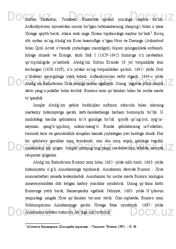 Sulton   Turkiston,   Toshkent,   Buxoroda   qochib   yurishga   majbur   bo’ldi.
Asfandiyorxon  siyosatidan   norozi  bo’lgan  turkmanlarning  chaqirig’i  bilan  u  yana
Xivaga  qaytib bordi. Akasi  endi   unga  Xivani  topshirishga  majbur  bo’ladi 7
. Biroq
olti   oydan   so’ng   Abulg’ozi   Eron   tasarrufiga   o’tgan   Niso   va   Darunga   (Ashxobod
bilan   Qizil   Arvat   o’rtasida   joylashgan   manzilgoh)   hujum   qilinganlikda   ayblanib,
hibsga   olinadi   va   Eronga,   shoh   Safi   I   (1629-1642)   huzuriga   o’z   navkarlari
qo’riqchiligida   jo’natiladi.   Abulg’ozi   Sulton   Eronda   10   yil   tutqunlikda   kun
kechi rgan   (1630-1639);   o’n   yildan   so’ng   tutqunlikdan   qochib,   1642-   yilda   Orol
o’zbeklari   qaro r gohiga   yetib   keladi.   Asfandiyorxon   vafot   etgach,   1644-»   yilda
Abulg’ozi Bahodirxon Xiva xonligi taxtini egallaydi. Uning   yigirma yillik xonlik
davri  jang-u jadallar  bilan kechdi. Buxon o   xoni  qo’shinlari  bilan bir  necha marta
to’qnashdi. 
Inoqlar   Abulg’ozi   qabila   boshliqlari   nufuzini   oshiris h i   bilan   ularning
markaziy   hokimiyatga   qarshi   xatti-harakatlariga   barham   bermoqchi   bo’ldi.   U
xonlikdagi   barcha   qabilalarni   to’rt   guruhga   bo’ldi:   qiyofa   qo’ng’irot,   uyg’ur-
nayman,   qang’il-qipchoq,   nukuz-mang’it.   Bunda   qabilalarning   urf-odatlari,
turmush tarzi va qarindoshlik aloqala ri   hamda joylashgan yeri hisobga olindi. Har
bir   qabilaviy   guruhlar   inoq   tayinlanib,   xon   shu   inoq   orqali   qabilaga   tegishli
masalalarni   hal   qilgan.   Inoqlar   xonning   eng   yaqin   maslahatchisi   sifatida   saroyda
istiqomat qilganlar.
Abulg’ozi Bahodirxon Buxoro xoni bilan 1662- yilda sulh tuzib, 1663- yilda
hokimiyatni   o’g’li   Anushaxonga   topshiradi.   Anushaxon   davrida   Buxoro   -   Xiva
munosabatlari  yanada keskinlashdi. Anushaxon bir necha marta Buxoro xonligini
xonavayronlikka   olib   kelgan   harbiy   yurishlar   uyushtirdi.   Uning   qo’shini   hatto
Buxoroga   yetib   bordi,   Samarqandni   egalladi.   Nihoyat,   1685-   yilda   G ’ijduvon
yaqinidagi   jangda   Xiva   qo’shinlari   tor-mor   etildi.   Oxir-oqibatda,   Buxoro   xoni
Subhonqulixon   Anushaxonga   qarshi   Xivaga   fitna   uyushtirdi.   1687-   yilda
Anushaxon taxtdan tushirilib, ko’ziga mil torttirildi.
7
 Абулғози Баҳодирхон. Шажарайи тарокима. – Тошкент: Чўлпон, 1995,  – Б. 48.  