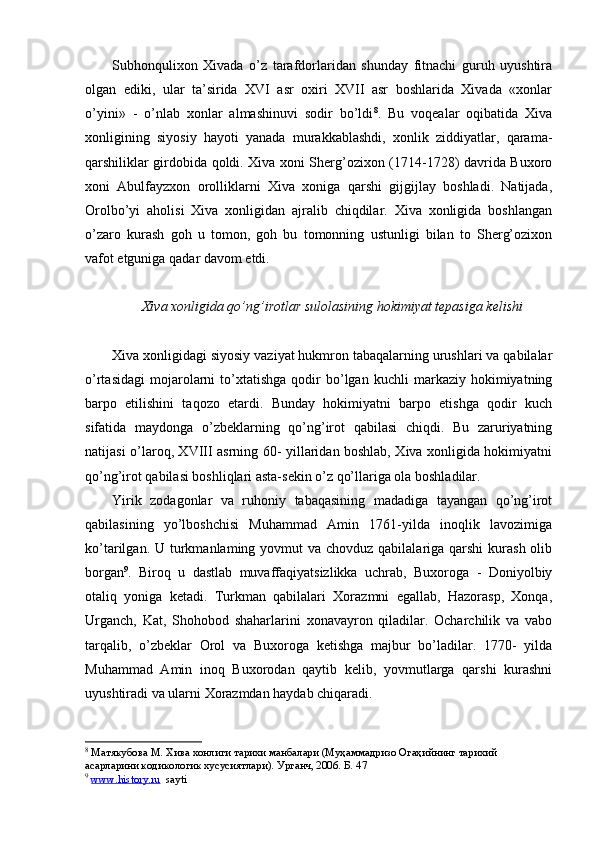 Subhonqulixon   Xivada   o’z   tarafdorlaridan   shunday   fitnachi   guruh   uyushtira
olgan   ediki,   ular   ta’sirida   XVI   asr   oxiri   XVII   asr   boshlarida   Xivada   «xonlar
o’yini»   -   o’nlab   xonlar   almashinuvi   sodir   bo’ldi 8
.   Bu   voqealar   oqibatida   Xiva
xonligining   siyosiy   hayoti   yanada   murakkablashdi,   xonlik   ziddiyatlar,   qarama-
qarshiliklar girdobida qoldi. Xiva xoni Sherg’ozixon (1714-1728) davrida Buxoro
xoni   Abulfayzxon   orolliklarni   Xiva   xoniga   qarshi   gijgijlay   boshladi.   Natijada,
Orolbo’yi   aholisi   Xiva   xonligidan   ajralib   chiqdilar.   Xiva   xonligida   boshlangan
o’zaro   kurash   goh   u   tomon,   goh   bu   tomonning   ustunligi   bilan   to   Sherg’ozixon
vafot etguniga qadar davom etdi.
Xiva xonligida qo’ng’irotlar sulolasining hokimiyat tepasiga kelishi
Xiva xonligidagi siyosiy vaziyat hukmron tabaqalarning urushlari va qabilalar
o’rtasidagi   mojarolarni   to’xtatishga   qodir   bo’lgan  kuchli   markaziy  hokimiyatning
barpo   etilishini   taqozo   etardi.   Bunday   hokimiyatni   barpo   etishga   qodir   kuch
sifatida   maydonga   o’zbeklarning   qo’ng’irot   qabilasi   chiqdi.   Bu   zaruriyatning
natijasi o’laroq, XVIII asrning 60- yillaridan boshlab, Xiva xonligida hokimiyatni
qo’ng’irot qabilasi boshliqlari asta-sekin o’z qo’llariga ola boshladilar.
Yirik   zodagonlar   va   ruhoniy   tabaqasining   madadiga   tayangan   qo’ng’irot
qabilasining   yo’lboshchisi   Muhammad   Amin   1761-yilda   inoqlik   lavozimiga
ko’tarilgan. U turkmanlaming yovmut  va  chovduz qabilalariga qarshi  kurash olib
borgan 9
.   Biroq   u   dastlab   muvaffaqiyatsizlikka   uchrab,   Buxoroga   -   Doniyolbiy
otaliq   yoniga   ketadi.   Turkman   qabilalari   Xorazmni   egallab,   Hazorasp,   Xonqa,
Urganch,   Kat,   Shohobod   shaharlarini   xonavayron   qiladilar.   Ocharchilik   va   vabo
tarqalib,   o’zbeklar   Orol   va   Buxoroga   ketishga   majbur   bo’ladilar.   1770-   yilda
Muhammad   Amin   inoq   Buxorodan   qaytib   kelib,   yovmutlarga   qarshi   kurashni
uyushtiradi va ularni Xorazmdan haydab chiqaradi.
8
 Матякубова М. Хива хонлиги тарихи манбалари (Муҳаммадризо Огаҳийнинг тарихий 
асарларини кодикологик хусусиятлари). Урганч, 2006. Б.  47  
9
  www.history.ru   sayti