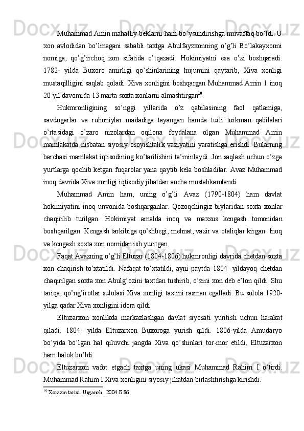 Muhammad Amin mahalliy beklarni ham bo’ysundirishga muvaffaq bo’ldi. U
xon   avlodidan   bo’lmagani   sababli   taxtga   Abulfayzxonning   o’g’li   Bo’lakayxonni
nomiga,   qo’g’irchoq   xon   sifatida   o’tqazadi.   Hokimiyatni   esa   o’zi   boshqaradi.
1782-   yilda   Buxoro   amirligi   qo’shinlarining   hujumini   qaytarib,   Xiva   xonligi
mustaqilligini saqlab qoladi. Xiva xonligini boshqargan Muhammad Amin 1 inoq
20 yil davomida 13 marta soxta xonlarni almashtirgan 10
.
Hukmronligining   so’nggi   yillarida   o’z   qabilasining   faol   qatlamiga,
savdogarlar   va   ruhoniylar   madadiga   tayangan   hamda   turli   turkma n   qabilalari
o’rtasidagi   o’zaro   nizolardan   oqilona   foydalana   olgan   Muhammad   Amin
mamlakatda  nisbatan  siyosiy  osoyishtali k   vaziyatini   yaratishga  erishdi. Bularning
barchasi mamlakat iqtisodining ko’tarilishini ta’minlaydi. Jon saqlash uchun o’zga
yurtlarga qochib ketgan fuqarolar yana qaytib kela boshladilar. Avaz Muhammad
inoq davrida Xiva xonligi iqtisodiy jihatdan ancha mustahkamlandi.
Muhammad   Amin   ham,   uning   o’g’li   Avaz   (1790-1804)   ham   davlat
hokimiyatini   inoq   unvonida   boshqarganlar.   Qozoqchingiz   biylaridan   soxta   xonlar
chaqirilib   turilgan.   Hokimiyat   amalda   inoq   va   maxsus   kengash   tomonidan
boshqarilgan. Kengash tarkibiga qo’shbegi, mehnat, vazir va otaliqlar kirgan. Inoq
va kengash soxta xon nomidan ish yuritgan.
Faqat Avazning o’g’li Eltuzar (1804-1806) hukmronligi davrida chetdan soxta
xon   chaqirish   to’xtatildi.   Nafaqat   to’xtatildi,   ayni   paytda   1804-   yildayoq   chetdan
chaqirilgan soxta xon Abulg’ozini taxtdan tushirib, o’zini xon deb e’lon qildi. Shu
tariqa, qo’ng’irotlar sulolasi Xiva xonligi taxtini rasman egalladi. Bu sulola 1920-
yilga qadar Xiva xonligini idora qildi.
Eltuzarxon   xonlikda   markazlashgan   davlat   siyosati   yuritish   uchun   harakat
qiladi.   1804-   yilda   Eltuzarxon   Buxoroga   yurish   qildi.   1806-yilda   Amudaryo
bo’yida   bo’lgan   hal   qiluvchi   jangda   Xiva   qo’shinlari   tor-mor   etildi,   Eltuzarxon
ham halok bo’ldi.
Eltuzarxon   vafot   etgach   taxtga   uning   ukasi   Muhammad   Rahim   I   o’tirdi.
Muhammad Rahim I Xiva xonligini siyosiy jihatdan birlashtirishga kirishdi.
10
  Xorazm tarixi. Urganch . 2004. Б.86