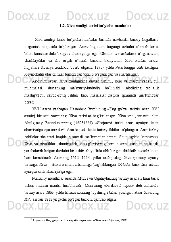 1.2. Xiva xonligi tarixi bo’yicha manbalar
    
Xiva   xonligi   tarixi   bo’yicha   manbalar   birinchi   navbatda,   tarixiy   hujjatlarni
o’rganish   natijasida   to’plangan.   Arxiv   hujjatlari   bugungi   avlodni   o’tmish   tarixi
bilan   tanishtirishda   beqiyos   ahamiyatga   ega.   Olimlar   u   manbalarni   o’ r ganadilar,
shar h laydilar   va   shu   orqali   o’tmish   tarixini   tiklaydilar.   Xiva   xonlari   arxivi
hujjatlari   Rossiya   xonlikni   bosib   olgach,   1873-   yilda   Peterburgga   olib   ketilgan.
Keyinchalik ular olimlar tomonidan topilib o’rganilgan va sharhlangan.
Arxiv   hujjatlari   Xiva   xonligining   davlat   tuzumi,   soliq   va   majburiyatlar,   pul
muomalasi,   davlatning   ma’muriy-hududiy   bo’linishi,   aholining   xo’jalik
mashg’uloti,   savdo-sotiq   ishlari   kabi   masalalar   haqida   qimmatli   ma’lumotlar
beradi.
XVII   asrda   yashagan   Hasanbek   Rumluni ng   «Eng   go’zal   tarixi»   asari   XVI
asrninj   birinchi   yarmidagi   Xiva   tarixiga   bag’ishlangan.   Xiva   xoni,   tarixchi   olim
Abulg’oziy   Bahodirxonning   (16031664)   «Shajarayi   turk»   asari   ayniqsa   katta
ahamiyatga ega asardir 12
. Asarda juda katta tarixiy faktlar to’plangan. Asar turkiy
qabilalar   shajarasi   haqida   qimmatli   ma’lumotlar   beradi.   Shuningdek,   kitobxonni
Xiva   va   xivaliklar,   shuningdek,   Abulg’oziyning   ham   o’zaro   urushlar   oqibatida
parchalanib ketgan davlatni birlashtirish yo’lida olib borgan shiddatli kurashi bilan
ham   tanishtiradi.   Asarning   1512-   1663-   yillar   oralig’idagi   Xiva   ijtimoiy-siyosiy
tarixiga,   Xiva   -   Buxoro   munosabatlariga   bag’ishlangan   IX   bobi   tarix   fani   uchun
ayniqsa katta ahamiyatga ega.
Mahalliy mualliflar orasida Munis va Ogahiylarning tarixiy asarlari ham tarix
uchun   muhim   manba   hisoblanadi.   Munisning   «Firdavsul   iqbol»   deb   ataluvchi
tarixiy asari 1806- yilda Eltuzarxonning topshirig’i bilan yozilgan. Asar Xivaning
XVI asrdan 1812   yilgacha bo’lgan tarixini qamrab olgan.
12
 Абулғози Баҳодирхон. Шажарайи тарокима. – Тошкент: Чўлпон, 1995.  
