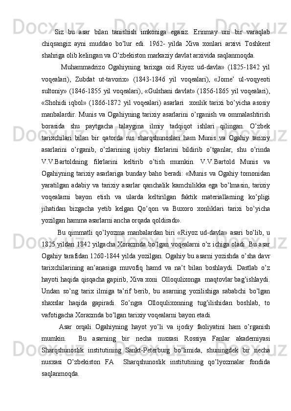 Siz   bu   asar   bilan   tanishish   imkoniga   egasiz.   Erinmay   uni   bir   varaqlab
chiqsangiz   ayni   muddao   bo’lur   edi.   1962-   yilda   Xiva   xonlari   arxivi   Toshkent
shahriga olib kelingan va O’zbekiston markaziy davlat arxivida saqlanmoqda.
    Muhammadrizo   Ogahiyning   tarixga   oid   Riyoz   ud-davla»   (1825-1842   yil
voqealari),   Zubdat   ut-tavorix»   (1843-1846   yil   voqealari),   «Jome’   ul-voqyeoti
sultoniy» (1846-1855 yil voqealari), «Gulshani davlat» (1856-1865 yil voqealari),
«Shohidi   iqbol»   (1866-1872   yil   voqealari)   asarlari     xonlik   tarixi   bo’yicha   asosiy
manbalardir.   Munis   va   Ogahiyning  tarixiy  asarlarini   o’rganish   va   ommalashtirish
borasida   shu   paytgacha   talaygina   ilmiy   tadqiqot   ishlari   qilingan.   O’zbek
tarixchilari   bilan   bir   qatorda   rus   sharqshunoslari   ham   Munis   va   Ogahiy   tarixiy
asarlarini   o’rganib,   o’zlarining   ijobiy   fikrlarini   bildirib   o’tganlar,   shu   o’rinda
V.V.Bartoldning   fikrlarini   keltirib   o’tish   mumkin.   V.V.Bartold   Munis   va
Ogahiyning   tarixiy   asarlariga   bunday   baho   beradi:   «Munis   va   Ogahiy   tomonidan
yaratilgan   adabiy   va   tarixiy   asarlar   qanchalik   kamchilikka   ega   bo’lmasin,   tarixiy
voqealarni   bayon   etish   va   ularda   keltirilgan   faktik   materiallarning   ko’pligi
jihatidan   bizgacha   yetib   kelgan   Qo’qon   va   Buxoro   xonliklari   tarixi   bo’yicha
yozilgan hamma asarlarni ancha orqada qoldiradi».    
  Bu   qimmatli   qo’lyozma   manbalardan   biri   «Riyoz   ud-davla»   asari   bo’lib,   u
1825 yildan 1842 yilgacha Xorazmda bo’lgan voqealarni o’z ichiga oladi. Bu asar
Ogahiy tarafidan 1260 - 1844 yilda yozilgan. Ogahiy bu asarni yozishda o’sha davr
tarixchilarining   an’anasiga   muvofiq   hamd   va   na’t   bilan   boshlaydi.   Dastlab   o’z
hayoti haqida qisqacha gapirib, Xiva xoni  Olloqulixonga  maqtovlar bag’ishlaydi.
Undan   so’ng   tarix   ilmiga   ta’rif   berib,   bu   asarning   yozilishiga   sababchi   bo’lgan
shaxslar   haqida   gapiradi.   So’ngra   Olloqulixonning   tug’ilishidan   boshlab,   to
vafotigacha Xorazmda bo’lgan tarixiy voqealarni bayon etadi. 
Asar   orqali   Ogahiyning   hayot   yo’li   va   ijodiy   faoliyatini   ham   o’rganish
mumkin.     Bu   asarning   bir   necha   nusxasi   Rossiya   Fanlar   akademiyasi
Sharqshunoslik   institutining   Sankt-Peterburg   bo’limida,   shuningdek   bir   necha
nusxasi   O’zbekiston   FA     Sharqshunoslik   institutining   qo’lyozmalar   fondida
saqlanmoqda. 