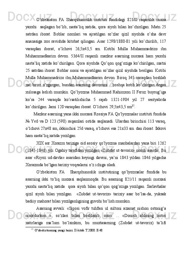 O’zbekiston   FA   Sharqshunoslik   instituti   fondidagi   821/II   raqamlik   nusxa
yaxshi     saqlagan   bo’lib,   nasta’liq   xatida,   qora   siyoh   bilan   ko’chirilgan.   Matn   25
satrdan   iborat.   Boblar   nomlari   va   ajratilgan   so’zlar   qizil   siyohda   o’sha   davr
ananasiga   xos   ravishda   kitobat   qilingan.   Asar   1298/1880-81   yili   ko’chirilib,   117
varaqdan   iborat,   o’lchovi   26,5x43,5   sm.   Kotibi   Mulla   Muhammadrizo   ibn
Muhammadkarim   devon.   5364/II   raqamli   mazkur   asarning   nusxasi   ham   yaxshi
nasta’liq xatida ko’chirilgan. Qora siyohda  Qo’qon qog’oziga ko’chirilgan,  matni
25 satrdan iborat. Boblar nomi va ajratilgan so’zlar qizil siyohda berilgan. Kotibi
Mulla   Muhammadrizo   ibn   Muhammadkarim   devon.   Biroq   345   varaqdan   boshlab
xat   biroz   o’zgargan,   bundan   asarning   davomini       boshqa   kotib   ko’chirgan   degan
xulosaga   kelish   mumkin.   Qo’lyozma   Muhammad   Rahimxon   II   Feruz   buyrug’iga
ko’ra   244   varaqda   ko’rsatilishicha   5   rajab   1321-1904   yil   27   sentyabrda
ko’chirilgan. Jami 120 varaqdan iborat. O’lchovi 29,5x43,5 sm 15
.
Mazkur asarning yana ikki nusxasi Rossiya FA Qo’lyozmalar instituti fondida
№ Ye6  va D 123 (590)  raqamlari  ostida  saqlanadi.  Ulardan birinchisi  113 varaq,
o’lchovi 27x48 sm, ikkinchisi 256 varaq, o’lchovi esa 21x33 sm. dan iborat. Ikkovi
ham nasta’liq xatida yozilgan.
XIX asr Xorazm tarixiga oid asosiy qo’lyozma manbalardan yana biri 1262
(1845-1846) yili Ogahiy tarafidan yozilgan «Zubdat ut-tavorix» nomli asardir. Bu
asar   «Riyoz   ud-davla»   asaridan   keyingi   davrni,   ya’ni   1843   yildan   1846   yilgacha
Xorazmda bo’lgan tarixiy voqealarni o’z ichiga oladi.
O’zbekiston   FA     Sharqshunoslik   institutining   qo’lyozmalar   fondida   bu
asarning   ikki   to’liq   nusxasi   saqlanmoqda.   Bu   asarning   821/11   raqamli   nusxasi
yaxshi   nasta’liq   xatida     qora   siyoh   bilan   qo’qon   qog’oziga   yozilgan.   Sarlavhalar
qizil   siyoh   bilan   yozilgan.     «Zubdat   ut-tavorix»   tarixiy   asar   bo’lsa-da,   yuksak
badiiy mahorat bilan yozilganligining guvohi bo’lish mumkin.
Asarning   avvali:   «Siposi   vofir   tuhfasi   ul   sultoni   azamat   nishon   ostonig’a
nisordurkim...»,   so’zlari   bilan   boshlanib,   oxiri:   ...   «Donish   ahlining   xotiri
xatirlariga   ma’lum   bo’lsinkim,   bu   muxtasarning   (Zubdat   ut-tavorix)   ta’lifi
15
    O’zbekistonning yangi tarixi. II-kitob.T.2000 .  Б.48