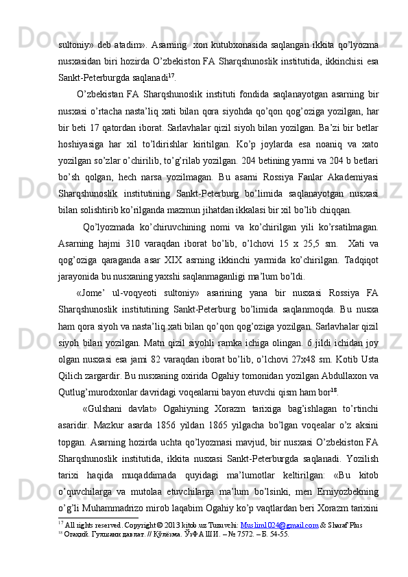 sultoniy»  deb  atadim».  Asarning     xon  kutubxonasida  saqlangan  ikkita  qo’lyozma
nusxasidan  biri hozirda O’zbekiston  FA Sharqshunoslik institutida, ikkinchisi  esa
Sankt-Peterburgda saqlanadi 17
. 
O’zbekistan   FA   Sharqshunoslik   instituti   fondida   saqlanayotgan   asarning   bir
nusxasi  o’rtacha nasta’liq  xati  bilan  qora siyohda  qo’qon qog’oziga yozilgan,  har
bir beti 17 qatordan iborat. Sarlavhalar qizil siyoh bilan yozilgan. Ba’zi bir betlar
hoshiyasiga   har   xil   to’ldirishlar   kiritilgan.   Ko’p   joylarda   esa   noaniq   va   xato
yozilgan so’zlar o’chirilib, to’g’rilab yozilgan. 204 betining yarmi va 204 b betlari
bo’sh   qolgan,   hech   narsa   yozilmagan.   Bu   asarni   Rossiya   Fanlar   Akademiyasi
Sharqshunoslik   institutining   Sankt-Peterburg   bo’limida   saqlanayotgan   nusxasi
bilan solishtirib ko’rilganda mazmun jihatdan ikkalasi bir xil bo’lib chiqqan.
Qo’lyozmada   ko’chiruvchining   nomi   va   ko’chirilgan   yili   ko’rsatilmagan.
Asarning   hajmi   310   varaqdan   iborat   bo’lib,   o’lchovi   15   x   25,5   sm.     Xati   va
qog’oziga   qaraganda   asar   XIX   asrning   ikkinchi   yarmida   ko’chirilgan.   Tadqiqot
jarayonida bu nusxaning yaxshi saqlanmaganligi ma’lum bo’ldi.
«Jome’   ul-voqyeoti   sultoniy»   asarining   yana   bir   nusxasi   Rossiya   FA
Sharqshunoslik   institutining   Sankt-Peterburg   bo’limida   saqlanmoqda.   Bu   nusxa
ham qora siyoh va nasta’liq xati bilan qo’qon qog’oziga yozilgan. Sarlavhalar qizil
siyoh   bilan   yozilgan.   Matn   qizil   siyohli   ramka   ichiga   olingan.   6   jildi   ichidan   joy
olgan nusxasi  esa jami 82 varaqdan iborat  bo’lib, o’lchovi  27x48 sm. Kotib Usta
Qilich zargardir. Bu nusxaning oxirida Ogahiy tomonidan yozilgan Abdullaxon va
Qutlug’murodxonlar davridagi voqealarni bayon etuvchi qism ham bor 18
.
«Gulshani   davlat»   Ogahiyning   Xorazm   tarixiga   bag’ishlagan   to’rtinchi
asaridir.   Mazkur   asarda   1856   yildan   1865   yilgacha   bo’lgan   voqealar   o’z   aksini
topgan. Asarning hozirda uchta qo’lyozmasi  mavjud, bir nusxasi  O’zbekiston FA
Sharqshunoslik   institutida,   ikkita   nusxasi   Sankt-Peterburgda   saqlanadi.   Yozilish
tarixi   haqida   muqaddimada   quyidagi   ma’lumotlar   keltirilgan:   «Bu   kitob
o’quvchilarga   va   mutolaa   etuvchilarga   ma’lum   bo’lsinki,   men   Erniyozbekning
o’g’li Muhammadrizo mirob laqabim Ogahiy ko’p vaqtlardan beri Xorazm tarixini
17
 All rights reserved. Copyright © 2013 kitob.uz   Tuzuvchi:   Muslim1024@gmail.com   &   Sharaf Plus
18
  Огаҳий. Гулшани давлат. // Қўлёзма. ЎзФА ШИ. – № 7572. – Б. 54-55.