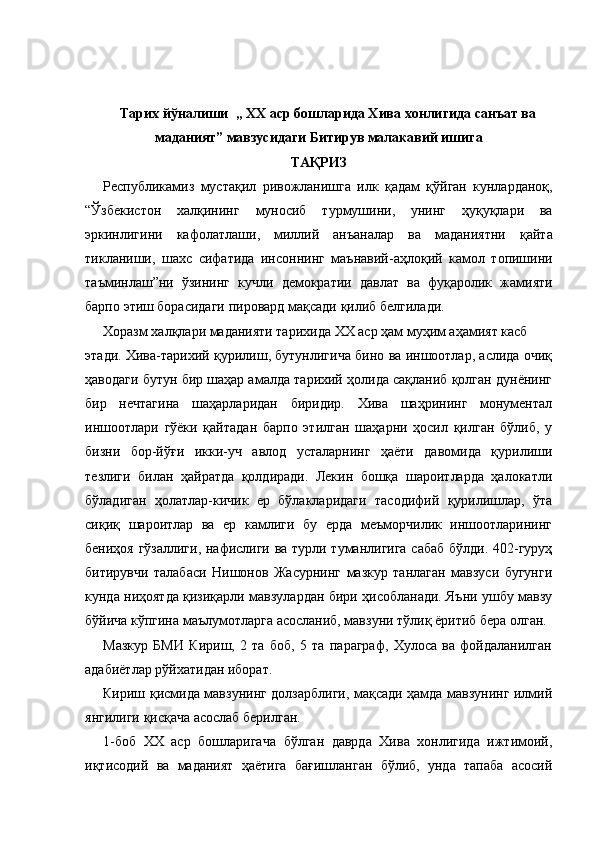 Тарих йўналиши  „  XX  аср бошларида Хива хонлигида санъат ва
маданият” мавзусидаги Битирув малакавий ишига
ТАҚРИЗ
Республикамиз   мустақил   ривожланишга   илк   қадам   қўйган   кунларданоқ ,
“ Ўзбекистон   халқининг   муносиб   турмушини ,   унинг   ҳуқуқлари   ва
эркинлигини   кафолатлаши ,   миллий   анъаналар   ва   маданиятни   қайта
тикланиши ,   шахс   сифатида   инсоннинг   маънавий - аҳлоқий   камол   топишини
таъминлаш ” ни   ўзининг   кучли   демократии   давлат   ва   фуқаролик   жамияти
барпо   этиш   борасидаги   пировард   мақсади   қилиб   белгилади .
Хоразм халқлари маданияти тарихида XX аср ҳам муҳим аҳамият касб
этади. Хива-тарихий қурилиш, бутунлигича бино ва иншоотлар, аслида очиқ
ҳаводаги бутун бир шаҳар амалда тарихий ҳолида сақланиб қолган дунёнинг
бир   нечтагина   шаҳарларидан   биридир.   Хива   шаҳрининг   монументал
иншоотлари   гўёки   қайтадан   барпо   этилган   шаҳарни   ҳосил   қилган   бўлиб,   у
бизни   бор-йўғи   икки-уч   авлод   усталарнинг   ҳаёти   давомида   қурилиши
тезлиги   билан   ҳайратда   қолдиради.   Лекин   бошқа   шароитларда   ҳалокатли
бўладиган   ҳолатлар-кичик   ер   бўлакларидаги   тасодифий   қурилишлар,   ўта
сиқиқ   шароитлар   ва   ер   камлиги   бу   ерда   меъморчилик   иншоотларининг
бениҳоя гўзаллиги, нафислиги ва турли туманлигига сабаб бўлди. 402-гуруҳ
битирувчи   талабаси   Нишонов   Жасурнинг   мазкур   танлаган   мавзуси   бугунги
кунда ниҳоятда қизиқарли мавзулардан бири ҳисобланади. Яъни ушбу мавзу
бўйича кўпгина маълумотларга асосланиб, мавзуни тўлиқ ёритиб бера олган.
Мазкур   БМИ   Кириш,   2   та   боб,   5   та   параграф,   Хулоса   ва   фойдаланилган
адабиётлар рўйхатидан иборат.
Кириш қисмида мавзунинг долзарблиги, мақсади ҳамда мавзунинг илмий
янгилиги қисқача асослаб берилган.
1-боб   XX   аср   бошларигача   бўлган   даврда   Хива   хонлигида   ижтимоий,
иқтисодий   ва   маданият   ҳаётига   бағишланган   бўлиб,   унда   тапаба   асосий 