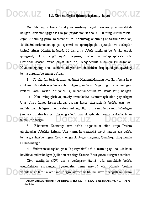 1.3. Xiva xonligida ijtimoiy iqtisodiy  hayot
Xonliklardagi   sotsial-iqtisodiy   va   madaniy   hayot   masalasi   juda   murakkab
bo'lgan.   Xiva xonligiga asos solgan paytda xonlik aholisi 900 ming kishini tashkil
etgan. Aholining yarmi ko'chmanchi edi.Xonlikdagi aholining 65 foizini o'zbeklar,
26   foizini   turkmanlar,   qolgan   qismini   esa   qoraqalpoqlar,   qozoqlar   va   boshqalar
tashkil   qilgan.   Xonlik   hududida   20   dan   ortiq   o'zbek   qabilalari   bo'lib   ular   qiyot,
qo'ng'irot,   nukus,   mang'it,   uyg'ur,   nayman,   qipchoq   va   boshqa   qabilalar   edi.
O'zbeklar   asosan   o'troq   hayot   kechirib,   dehqonchilik   bilan   shug'ullanganlar.
Xiva   xonligidagi   aholi   etnik   va   til   jihatdan   bir-biridan   farq     qiladigan   quyidagi
to'rtta guruhga bo'lingan bo'lgan 1
. 
1.        Til jihatdan turkiylashgan qadimgi Xorazmliklarning avlodlari, bular ko'p
chetdan turli sabablarga ko'ra kelib qolgan guruhlarni o'ziga singdirishga erishgan.
Bularni   kasbu-korlari   dehqonchilik,   hunarmandchilik   va   savdo-sotiq   bo'lgan.
           2.        Xonlikning g'arb va janubiy tomonlarida    turkman qabilalari    joylashgan
Ular   o'troq   hayot   kechirsalarda,   asosan   kasbi   chorvachilik   bo'lib,   ular   yer-
mulklaridan oladigan umumiy daromadning 10g'1 qismi miqdorda soliq to'lashgan
(xonga). Bundan tashqari ularning adoqli, xizr eli qabilalari xonni navkarlar bilan
ta'min etib turgan.
3.         Elbarsxon   Xorazmga   xon   bo'lib   kelganda   u   bilan   birga   Dashtu
qipchoqdan   o'zbeklar   kelgan.   Ular   yarmi   ko'chmanchi   hayot   tarziga   ega   bo'lib,
to'rtta guruhga bo'lingan: Qiyot-qo'ng'irot, Uyg'un-nayman, Qongli-qipchoq hamda
Nukuz-mang'it.
        4.        Hukmron tabaqalar,    ya'ni “oq suyaklar” bo'lib, ularning qo'lida juda katta
boylik va qullar bo'lgan (qullar bular asirga Eron va Rossiyadan tushgan odamlar).
Xiva   xonligida   (XVI   asr   )   boshqaruv   tizimi   juda   murakkab   bo'lib,
urug'chilikka   asoslangan   byurokratik   tizim   mavjud   edi.   Xivada   boshqa
xonliklardan farqli o'laroq inoq degan lavozim bo'lib, bu lavozimni egallagan odam
1
 Ogahiy. Zubdat ut-tavorix. // Qo’lyozma. O’zFA ShI. – № 821/II.  Yana qarang: SVR, VII. –  № № 
5023,5024.  