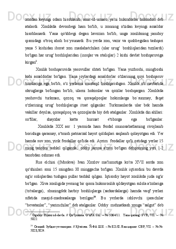 xondan keyingi   odam   hisoblanib,  amir-ul-umaro, ya'ni  hukmdorlar   hukmdori   deb
atalardi.   Xonlikda   devonbegi   ham   bo'lib,   u   xonning   o'zidan   keyingi   amaldor
hisoblanardi.   Yana   qo'shbegi   degan   lavozim   bo'lib,   unga   xonlikning   janubiy
qismidagi   o'troq   aholi   b o `ysunardi.   Bu   yerda   xon,   vazir   va   qushbegidan   tashqari
yana   5   kishidan   iborat   xon   maslahatchilari   (ular   urug'     boshliqlaridan   tuzilardi)
bo'lgan har urug' boshliqlaridan (inoqlar va otaliqlar)  2 kishi  davlat boshqaruviga
kirgan 1
.
        Xonlik   boshqaruvida   yasovullar   shtati   bo'lgan.   Yana   yuzboshi,   mingboshi
kabi   amaldorlar   bo'lgan.   Yana   joylardagi   amaldorlar   o'zlarining   quyi   boshqaruv
tizmlariga   ega   bo'lib,   o'z   yerlarini   mustaqil   boshqarishgan.   Xonlik   o'z   navbatida
okruglarga   bo'lingan   bo'lib,   ularni   hokimlar   va   qozilar   boshqargan.   Xonlikda
yashovchi   turkman,   qozoq   va   qoraqalpoqlar   hokimlarga   b o `s u nmay,   faqat
o'zlarining   urug'   boshliqlariga   itoat   qilganlar.   Turkmanlarda   ular   bek   hamda
vakillar deyilsa, qoraqalpoq va qozoqlarda biy deb atalganlar.  Xonlikda din ahllari:
so'filar,   shayxlar   katta   hurmat   e'tiborga   ega   bo'lganlar.
        Xonlikda   XIX   asr     1   yarmida   ham   feodal   munosabatlarning   rivojlanib
borishiga qaramay, o'tmish patriarxal hayot qoldiqlari saqlanib qolayotgan edi.  Yer
hamda suv xon, yirik feodallar qo'lida edi. Ayrim    feodallar qo'li ostidagi yerlar 15
ming   tanobni   tashkil   qilganda,     oddiy   jamoa   a'zosi   bo'lgan   dehqonning   yeri   1-2
tanobdan oshmas edi.
Rus   elchisi   ((Moskva)   Ivan   Xoxlov   ma'lumotiga   ko'ra   XVII   asrda   xon
qo'shinlari   soni   15   mingdan   30   minggacha   bo'lgan.   Xonlik   iqtisodini   bu   davrda
og'ir  soliqlardan tushgan pullar  tashkil  qilgan. Iqtisodiy hayot  xonlikda juda og'ir
bo'lgan.    Xiva xonligida yerning bir qismi hukmronlik qildayotgan sulola a'zolariga
(to'ralarga),     shuningdek   harbiy   boshliqlarga   (sarkardalarga)   hamda   vaqf   yerlari
sifatida   masjid-madrasalarga   berilgan 20
.   Bu   yerlarda   ishlovchi   ijarachilar
“bevatanlar”, “yarimchilar” deb atalganlar. Oddiy    mehnatkash xonga “salgut” deb
1
  Ogahiy. Riyoz ud-davla. // Qo’lyozma. O’zFA ShI. – № 5364/11.   Yana qarang: SVR, VII. –   №
5022.
20
   Огаҳий. Зубдат ут-таворих. // Қўлёзма. ЎзФА ШИ. – № 821/II. Яна қаранг: СВР, VII. –  № №
5023,5024.  