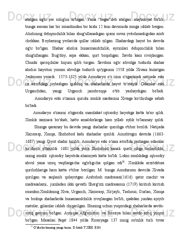 atalgan   og'ir   yer   solig'ini   to'lagan.   Yana   “begar”deb   atalgan     majburiyat   bo'lib,
bunga asosan har bir xonadondan bir kishi 12 kun davomida xonga ishlab bergan.
Aholining dehqonchilik bilan shug'ullanadigan qismi suvni yetishmasligidan azob
chekkan.   Boylarning   yerlarida   qullar   ishlab   zilgan.   Shahardagi   hayot   bu   davrda
og'ir   bo'lgan.   Shahar   aholisi   hunarmandchilik,   ayrimlari   dehqonchilik   bilan
shug'ullangan.   Bug'doy,   arpa   ekkan,   qurt   boqishgan.   Savdo   kam   rivojlangan.
Chunki   qaroqchilar   hujum   qilib   turgan.   Savdoni   og'ir   ahvolga   tushishi   shahar
aholisi   hayotini   yomon   ahvolga   tushirib   qo'yganini   1558   yilda   X ivani   kuzatgan
Jenkinson   yozadi.     1573-1575   yilda   Amudaryo   o'z   izini   o'zgartiradi   natijada   eski
izi   atrofidagi   joylashgan   qishloq   va   shaharlarda   hayot   to'xtaydi.   Odamlar   eski
Urganchdan,   yangi   Urganch   janubroqqa   o'tib   yashaydigan   bo'ladi.
                Amudaryo   eski   o'zanini   qurishi   xonlik   markazini   Xivaga   ko'chishiga   sabab
bo'ladi.
Amudaryo   o'zanini   o'zgarishi   mamlakat   iqtisodiy   hayotiga   katta   ta'sir   qildi.
Xonlik   xazinasi   bo'shab,   hatto   amaldorlarga   ham   yillab   oylik   to'lanmay   qoldi.
                Shunga qaramay bu davrda yangi shaharlar qurishga e'tibor berildi. Natijada
Xazorasp,   Xonqa,   Shohobod   kabi   shaharlar   qurildi.   Anushtegin   davrida   (1663-
1687) yangi Qiyot shahri tuzilib, Amudaryo eski o'zani atrofida yashagan odamlar
ko'chirib   o'tkazildi.   1681   yilda   yirik   Shohobod   kanali   qurib   ishga   tushirildiki,
uning xonlik     iqtisodiy hayotida ahamiyati katta bo'ldi. Lekin xonlikdagi iqtisodiy
ahvol   yana   uzoq   vaqtlargacha   og'irligicha   qolgan   edi 21
.   Xonlikda   arxitektura
qurilishlariga   ham   katta   e'tibor   berilgan.   M:   bunga   Anushaxon   davrida   Xivada
qurilgan   va   saqlanib   qolayotgan   Arabshoh   madrasasi(1616)   qator   machit   va
madrasalarni,     jumladan   ikki   qavatli   Sherg'ozi   madrasasini   (1719)   kiritish   kiritish
mumkin.Xonlikning   Xiva,   Urganch,   Xazorasp,   Xo'jayli,   Tashouz,   Gurlan,   Xonqa
va   boshqa   shaharlarda   hunamandchilik   rivojlangan   bo'lib,   ipakdan   jundan   ajoyib
matolar, gilamlar ishlab chiqarilgan. Shuning uchun yuqoridagi shaharlarda savdo-
sotiq   gavjum   bo'lgan.   Ayniqsa   Afg'oniston     va   Rossiya   bilan   savdo-sotiq   yuqori
bo'lgan.   Masalan   faqat   1844   yilda   Rossiyaga   137   ming   so'mlik   turli   tovar
21
  O’zbekistonning yangi tarixi. II-kitob.T.2000 .  Б .84 