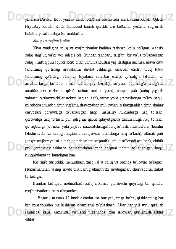 yillarida Davkor ko’li yonida kanal, XIX asr boshlarida esa Lavzan kanali, Qilich
Niyozbiy   kanali,   Katta   Xonobod   kanali   qurildi.   Bu   tadbirlar   yerlarni   sug’orish
holatini yaxshilashga ko’maklashdi.
Soliq va majburiyatlar
Xiva   xonligida   soliq   va   majburiyatlar   haddan   tashqari   ko’p   bo’lgan.   Asosiy
soliq salg’ut, ya’ni yer solig’i edi. Bundan tashqari, salg’ut (bir yo’la to’lanadigan
soliq), miltiq puli (qurol sotib olish uchun aholidan yig’iladigan jarima), arava oluv
(aholining   qo’lidagi   aravalarini   davlat   ishlariga   safarbar   etish),   uloq   tutuv
(aholining   qo’lidagi   otlar   va   tuyalami   safarbar   etish),   qo’nalg’a   (elchilar   va
arnaldorlarga   ko’chib   o’tish   uchun   joy   berish),   so’ysun   (qo’nalg’a   chog’ida
amaldorlarni   mehmon   qilish   uchun   mol   so’yish),   chopar   puli   (soliq   yig’ish
xabarini   yetkazuvchilar   uchun  haq  to’lash),   tarozuyona   (tarozibonga  to’lov  haqi),
mirobona (mirob uchun yig’im), darvozabon puli (yukni o’tkazganlik uchun shahar
darvozasi   qorovuliga   to’lanadigan   haq),   mahalliy   hukmdorga   haq   to’lash,
qorovulga   haq   to’lash,   pul   solig’ini   qabul   qilayotganda   xazinachiga   haq   to’lash,
qo’riqbonga (o’rmon yoki yaylov nazoratchisiga) haq to’lash, mushrifona (hosilni
tekshiruvchi   va   uning   miqdorini   aniqlovchi   amaldoiga   haq   to’lash),   afanak   puli
(begar majburiyatini o’tash haqida xabar berganlik uchun to’lanadigan haq), chibik
puli   (ommaviy   ishlarda   qatnashishdan   ozod   etilgani   nchun   to’lanadigan   haq),
ruhqniylarga to’lanadigan haq.
Ko’rinib  turibdiki,  mehnltkash   xalq  18  ta  soliq  va  boshqa  to’lovlar  to’lagan.
Hunarmandlar, tashqi savdo bilan shug’ullanuvchi savdogarlar, chorvadorlar zakot
to’lashgan.
Bundan   tashqari,   mehnatkash   xalq   tinkasini   qurituvchi   quyidagi   bir   qancha
majburiyatlarni ham o’taganlar:
1.  Begar  -   rasman  12  kunlik  davlat  majburiyati;  unga   ko’ra,  qishloqning  har
bir   xonadonidan   bir   kishidan   odamlarni   to’plashardi.   Ular   har   yili   turli   qurilish
ishlarida,   kanal   qazishda,   yo’llarni   tuzatishda,   xon   saroylari   qurilishida   ishlar
edilar.