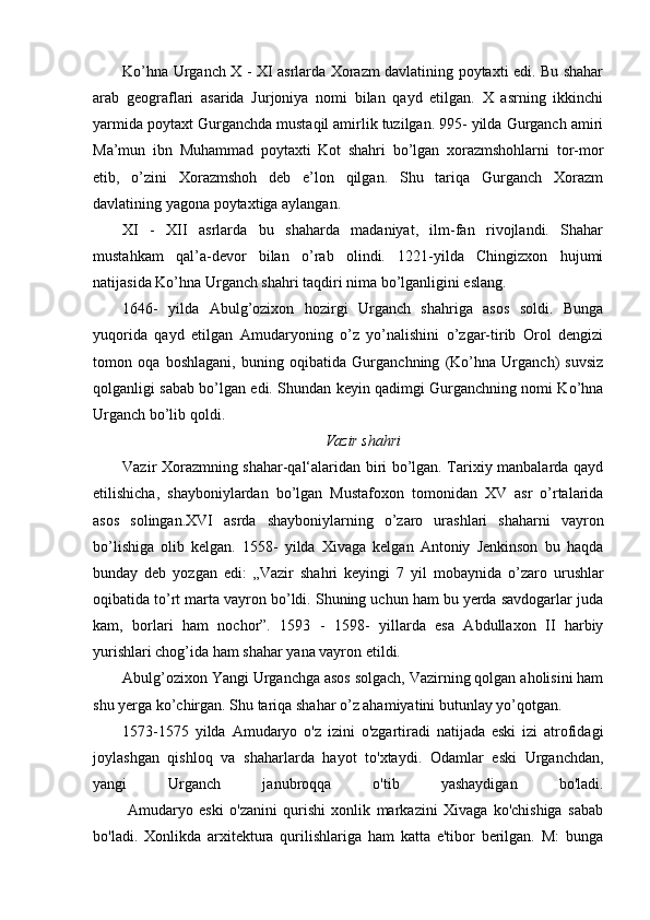 Ko’hna Urganch X - XI asrlarda Xorazm davlatining poytaxti edi. Bu shahar
arab   geograflari   asarida   Jurjoniya   nomi   bilan   qayd   etilgan.   X   asrning   ikkinchi
yarmida poytaxt Gurganchda mustaqil amirlik tuzilgan. 995- yilda Gurganch amiri
Ma’mun   ibn   Muhammad   poytaxti   Kot   shahri   bo’lgan   xorazmshohlarni   tor-mor
etib,   o’zini   Xorazmshoh   deb   e’lon   qilgan.   Shu   tariqa   Gurganch   Xorazm
davlatining yagona poytaxtiga aylangan.  
XI   -   XII   asrlarda   bu   shaharda   madaniyat,   ilm-fan   rivojlandi.   Shahar
mustahkam   qal’a-devor   bilan   o’rab   olindi.   1221-yilda   Chingizxon   hujumi
natijasida Ko’hna Urganch shahri taqdiri nima bo’lganligini eslang.
1646-   yilda   Abulg’ozixon   hozirgi   Urganch   shahriga   asos   soldi.   Bunga
yuqorida   qayd   etilgan   Amudaryoning   o’z   yo’nalishini   o’zgar-tirib   Orol   dengizi
tomon   oqa   boshlagani,   buning   oqibatida   Gurganchning   (Ko’hna   Urganch)   suvsiz
qolganligi sabab bo’lgan edi. Shundan keyin qadimgi Gurganchning nomi Ko’hna
Urganch bo’lib qoldi.
Vazir shahri
Vazir Xorazmning shahar-qal‘alaridan biri bo’lgan. Tarixiy manbalarda qayd
etilishicha,   shayboniylardan   bo’lgan   Mustafoxon   tomonidan   XV   asr   o’rtalarida
asos   solingan.XVI   asrda   shayboniylarning   o’zaro   urashlari   shaharni   vayron
bo’lishiga   olib   kelgan.   1558-   yilda   Xivaga   kelgan   Antoniy   Jenkinson   bu   haqda
bunday   deb   yozgan   edi:   „Vazir   shahri   keyingi   7   yil   m obaynida   o’zaro   urushlar
oqibatida to’rt marta vayron bo’ldi. Shuning uchun ham bu yerda savdogarlar juda
kam,   borlari   ham   nochor”.   1593   -   1598-   yillarda   esa   Abdullaxon   II   harbiy
yurishlari chog’ida ham shahar yana vayron etildi.
Abulg’ozixon Yangi Urganchga asos solgach, Vazirning qolgan aholisini ham
shu yerga ko’chirgan. Shu tariqa shahar o’z ahamiyatini butunlay yo’qotgan.
1573-1575   yilda   Amudaryo   o'z   izini   o'zgartiradi   natijada   eski   izi   atrofidagi
joylashgan   qishloq   va   shaharlarda   hayot   to'xtaydi.   Odamlar   eski   Urganchdan,
yangi   Urganch   janubroqqa   o'tib   yashaydigan   bo'ladi.
                Amudaryo   eski   o'zanini   qurishi   xonlik   markazini   Xivaga   ko'chishiga   sabab
bo'ladi.   Xonlikda   arxitektura   qurilishlariga   ham   katta   e'tibor   berilgan.   M:   bunga