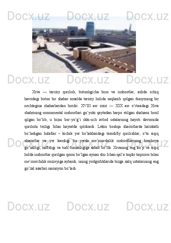 Xiva   —   tarixiy   qurilish,   butunligicha   bino   va   inshootlar,   aslida   ochiq
havodagi   butun   bir   shahar   amalda   tarixiy   holida   saqlanib   qolgan   dunyoning   bir
nechtagina   shaharlaridan   biridir.   XVIII   asr   oxiri   —   XIX   asr   o’rtasidagi   Xiva
shahrining  monumental   inshootlari   go’yoki  qaytadan   barpo  etilgan   shaharni   hosil
qilgan   bo’lib,   u   bizni   bor-yo’g’i   ikki-uch   avlod   ustalarning   hayoti   davomida
qurilishi   tezligi   bilan   hayratda   qoldiradi.   Lekin   boshqa   sharoitlarda   halokatli
bo’ladigan   holatlar   –   kichik   yer   bo’laklaridagi   tasodifiy   qurilishlar,   o’ta   siqiq
sharoitlar   va   yer   kamligi   bu   yerda   me’morchilik   inshootlarining   benihoya
go’zalligi, nafisligi  va turli-tumanligiga sabab  bo’ldi. Xivaning eng ko’p va  siqiq
holda inshootlar qurilgan qismi bo’lgan aynan shu Ichan-qal’a taqdir taqozosi bilan
me’morchilik muzeyiga aylandi, uning yodgorliklarida bizga xalq ustalarining eng
go’zal asarlari namoyon bo’ladi. 