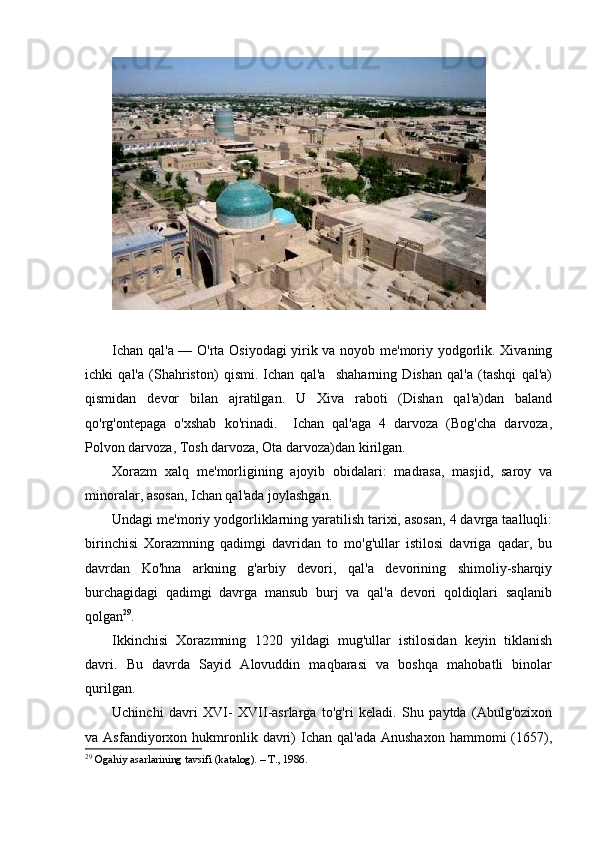Ichan qal'a — O'rta Osiyodagi  yirik va noyob me'moriy yodgorlik. Xivaning
ichki   qal'a   (Shahriston)   qismi.   Ichan   qal'a     shaharning   Dishan   qal'a   (tashqi   qal'a)
qismidan   devor   bilan   ajratilgan.   U   Xiva   raboti   (Dishan   qal'a)dan   baland
qo'rg'ontepaga   o'xshab   ko'rinadi.     Ichan   qal'aga   4   darvoza   (Bog'cha   darvoza,
Polvon darvoza, Tosh darvoza, Ota darvoza)dan kirilgan.
Xorazm   xalq   me'morligining   ajoyib   obidalari:   madrasa,   masjid,   saroy   va
minoralar, asosan, Ichan qal'ada joylashgan. 
Undagi me'moriy yodgorliklarning yaratilish tarixi, asosan, 4 davrga taalluqli:
birinchisi   Xorazmning   qadimgi   davridan   to   mo'g'ullar   istilosi   davriga   qadar,   bu
davrdan   Ko'hna   arkning   g'arbiy   devori,   qal'a   devorining   shimoliy-sharqiy
burchagidagi   qadimgi   davrga   mansub   burj   va   qal'a   devori   qoldiqlari   saqlanib
qolgan 29
. 
Ikkinchisi   Xorazmning   1220   yildagi   mug'ullar   istilosidan   keyin   tiklanish
davri.   Bu   davrda   Sayid   Alovuddin   maqbarasi   va   boshqa   mahobatli   binolar
qurilgan. 
Uchinchi   davri   XVI-   XVII-asrlarga   to'g'ri   keladi.   Shu   paytda   (Abulg'ozixon
va  Asfandiyorxon  hukmronlik  davri)  Ichan  qal'ada   Anushaxon   hammomi   (1657),
29
 Ogahiy asarlarining tavsifi (katalog). – T., 1986.