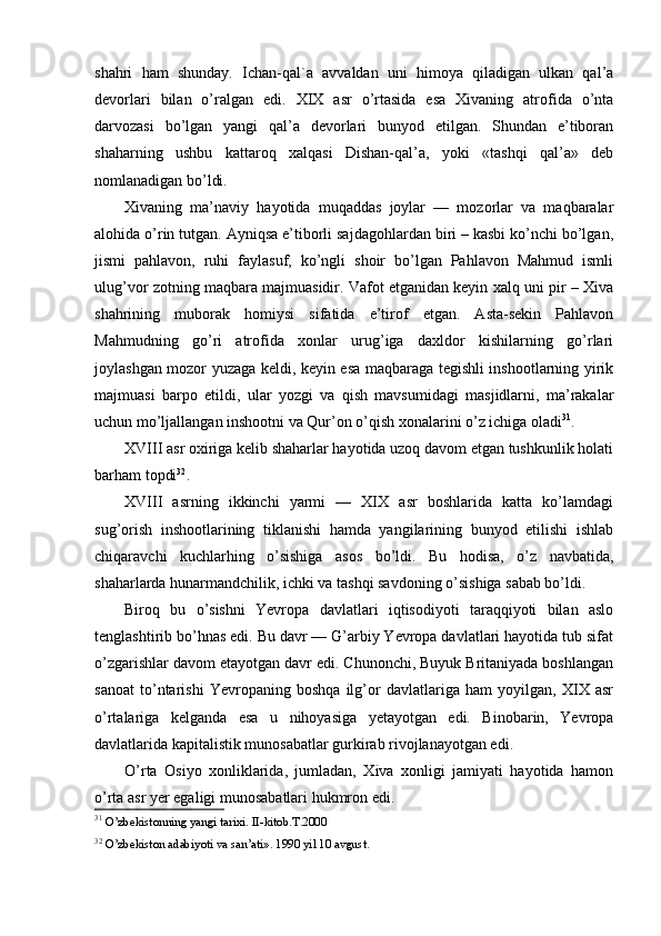 shahri   ham   shunday.   Ichan- q al`a   avvaldan   uni   himoya   qiladigan   ulkan   qal’a
devorlari   bilan   o’ralgan   edi.   XIX   asr   o’rtasida   esa   Xivaning   atrofida   o’nta
darvozasi   bo’lgan   yangi   qal’a   devorlari   bunyod   etilgan.   Shundan   e’tiboran
shaharning   ushbu   kattaroq   xalqasi   Dishan-qal’a,   yoki   «tashqi   qal’a»   deb
nomlanadigan bo’ldi.
Xivaning   ma’naviy   hayotida   muqaddas   joylar   —   mozorlar   va   maqbaralar
alohida o’rin tutgan. Ayniqsa e’tiborli sajdagohlardan biri – kasbi ko’nchi bo’lgan,
jismi   pahlavon,   ruhi   faylasuf,   ko’ngli   shoir   bo’lgan   Pahlavon   Mahmud   ismli
ulug’vor zotning maqbara majmuasidir. Vafot etganidan keyin xalq uni pir – Xiva
shahrining   muborak   homiysi   sifatida   e’tirof   etgan.   Asta-sekin   Pahlavon
Mahmudning   go’ri   atrofida   xonlar   urug’iga   daxldor   kishilarning   go’rlari
joylashgan mozor yuzaga keldi, keyin esa maqbaraga tegishli inshootlarning yirik
majmuasi   barpo   etildi,   ular   yozgi   va   qish   mavsumidagi   masjidlarni,   ma’rakalar
uchun mo’ljallangan inshootni va Qur’on o’qish xonalarini o’z ichiga oladi 31
.
XVIII asr oxiriga kelib shaharlar hayotida uzoq davom etgan tushkunlik holati
barham topdi 32
.
XVIII   asrning   ikkinchi   yarmi   —   XIX   asr   boshlarida   katta   ko’lamdagi
sug’orish   inshootlarining   tiklanishi   hamda   yangilarining   bunyod   etilishi   ishlab
chiqaravchi   kuchlarhing   o’sishiga   asos   bo’ldi.   Bu   hodisa,   o’z   navbatida,
shaharlarda hunarmandchilik, ichki va tashqi savdoning o’sishiga sabab bo’ldi. 
Biroq   bu   o’sishni   Yevropa   davlatlari   iqtisodiyoti   taraqqiyoti   bilan   aslo
tenglashtirib bo’hnas edi. Bu davr — G’arbiy Yevropa davlatlari hayotida tub sifat
o’zgarishlar davom etayotgan davr edi. Chunonchi, Buyuk Britaniyada boshlangan
sanoat   to’ntarishi   Yevropaning   boshqa   ilg’or   davlatlariga   ham   yoyilgan,   XIX   asr
o’rtalariga   kelganda   esa   u   nihoyasiga   yetayotgan   edi.   Binobarin,   Yevropa
davlatlarida kapitalistik munosabatlar gurkirab rivojlanayotgan edi.
O’rta   Osiyo   xonliklarida,   jumladan,   Xiva   xonligi   jamiyati   hayotida   hamon
o’rta asr yer egaligi munosabatlari hukmron edi.
31
 O’zbekistonning yangi tarixi. II-kitob.T.2000
32
 O’zbekiston adabiyoti va san’ati». 1990 yil 10 avgust.