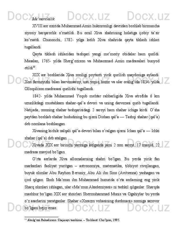 Me’morchilik
XVIII asr oxirida Muhammad Amin hukmronligi davridan boshlab birmuncha
siyosiy   barqarorlik   o’rnatildi.   Bu   omil   Xiva   shahrining   holatiga   ijobiy   ta’sir
ko’rsatdi.   Chunonchi,   1782-   yilga   kelib   Xiva   shahrida   qayta   tiklash   ishlari
tugallandi.
Qayta   tiklash   ishlaridan   tashqari   yangi   me’moriy   obidalar   ham   qurildi.
Masalan,   1765-   yilda   Sherg’ozixon   va   Muhammad   Amin   madrasalari   bunyod
etildi 33
.
XIX   asr   boshlarida   Xiva   xonligi   poytaxti   yirik   qurilish   maydoniga   aylandi.
Xon farmoyishi bilan karvonsaroy, usti yopiq bozor va ular oralig’ida 1834- yilda
Olloqulixon madrasasi qurilishi tugallandi.
1842-   yilda   Muhammad   Yoqub   mehtar   rahbarligida   Xiva   atrofida   6   km
uzunlikdagi   mustahkam   shahar-qal’a   devori   va   uning   darvozasi   qurib   tugallandi.
Natijada,   xonning   shahar   tashqarisidagi   2   saroyi   ham   shahar   ichiga   kirdi.   O’sha
paytdan boshlab shahar hududining bu qismi Dishan qal’a — Tashqi shahar (qal’a)
deb nomlana boshlangan.
Xivaning kichik xalqali qal’a-devori bilan o’ralgan qismi Ichan qal’a — Ichki
shahar (qal’a) deb atalgan.
Xivada  XIX  asr   birinchi   yarmiga  kelganda  jami  2  xon saroyi,  17 masjid,  22
madrasa mavjud bo’lgan. 
O’rta   asrlarda   Xiva   allomalarning   shahri   bo’lgan.   Bu   yerda   yirik   fan
markazlari   faoliyat   yuritgan   –   astronomiya,   matematika,   tibbiyot   rivojlangan,
buyuk   olimlar   Abu   Rayhon   Beruniy,   Abu   Ali   ibn   Sino   (Avitsenna)   yashagan   va
ijod   qilgan.   Shoh   Ma’mun   ibn   Muhammad   huzurida   o’rta   asrlarning   eng   yirik
Sharq olimlari ishlagan, ular «Ma’mun Akademiyasi» ni tashkil qilganlar. Sharqda
mashhur bo’lgan XIX asr  shoirlari Shermuhammad Munis va Ogahiylar bu yerda
o’z asarlarini yaratganlar. Shahar «Xorazm vohasining durdonasi» nomiga sazovor
bo’lgani bejiz emas.
33
 Abulg’ozi Bahodirxon. Shajarayi tarokima. – Toshkent: Cho’lpon, 1995.    