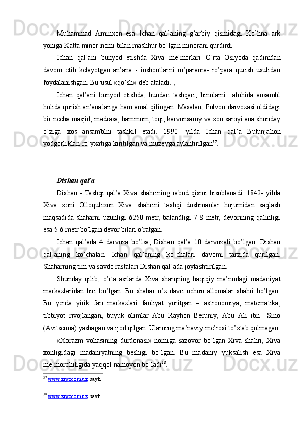 Muhammad   Aminxon   esa   Ichan   qal’aning   g’arbiy   qismidagi   Ko’hna   ark
yoniga Katta minor nomi bilan mashhur bo’lgan minorani qurdirdi.
Ichan   qal’ani   bunyod   etishda   Xiva   me’morlari   O ’rta   Osiyoda   qadimdan
davom   etib   kelayotgan   an’ana   -   inshootlarni   ro’parama-   ro’para   qurish   usulidan
foydalanishgan. Bu usul «qo’sh» deb ataladi. ;
Ichan   qal’ani   bunyod   etishda,   bundan   tashqari,   binolarni     alohida   ansambl
holida qurish an’analariga ham amal qilingan. Masalan, Polvon darvozasi oldidagi
bir necha masjid, madrasa, hammom, toqi, karvonsaroy va xon saroyi ana shunday
o’ziga   xos   ansamblni   tashkil   etadi.   1990-   yilda   Ichan   qal’a   Butunjahon
yodgorliklari ro’yxatiga kiritilgan va muzeyga aylantirilgan 37
.
Dishan qal’a
Dishan   -   Tashqi   qal’a   Xiva   shahrining   rabod   qismi   hisoblanadi.   1842-   yilda
Xiva   xoni   Olloqulixon   Xiva   shahrini   tashqi   dushmanlar   hujumidan   saqlash
maqsadida   shaharni   uzunligi   6250   metr,   balandligi   7-8   metr,   devorining   qalinligi
esa 5-6 metr bo’lgan devor bilan o’ratgan.
Ichan   qal’ada   4   darvoza   bo’lsa,   Dishan   qal’a   10   darvozali   bo’lgan.   Dishan
qal’aning   ko’chalari   Ichan   qal’aning   ko’chalari   davomi   tarzida   qurilgan.
Shaharning tim va savdo rastalari Dishan qal’ada joylashtirilgan.
Shunday   qilib,   o’rta   asrlarda   Xiva   sharqning   haqiqiy   ma’nodagi   madaniyat
markazlaridan   biri   bo’lgan.   Bu   shahar   o’z   davri   uchun   allomalar   shahri   bo’lgan.
Bu   yerda   yirik   fan   markazlari   faoliyat   yuritgan   –   astronomiya,   matematika,
tibbiyot   rivojlangan,   buyuk   olimlar   Abu   Rayhon   Beruniy,   Abu   Ali   ibn     Sino
(Avitsenna) yashagan va ijod qilgan. Ularning ma’naviy me’rosi to’xtab qolmagan.
«Xorazm   vohasining   durdonasi»   nomiga   sazovor   bo’lgan   Xiva   shahri,   Xiva
xonligidagi   madaniyatning   beshigi   bo’lgan.   Bu   madaniy   yuksalish   esa   Xiva
me’morchiligida yaqqol namoyon bo’ladi 38
.
37
  www.ziyocom.uz   sayti
38
  www.ziyocom.uz   sayti 