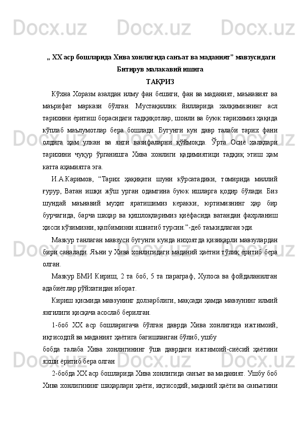 „ XX аср бошларида Хива   хонлигида санъат ва маданият” мавзусидаги
Битирув малакавий ишига
ТАҚРИЗ
Кўхна  Хоразм  азалдан  илму  фан  бешиги,   фан  ва  маданият,   маънавият  ва
маърифат   маркази   бўлган.   Мустақиллик   йилларида   халқимизнинг   асл
тарихини ёритиш борасидаги тадқиқотлар, шонли ва буюк тарихимиз ҳақида
кўплаб   маълумотлар   бера   бошлади.   Бугунги   кун   давр   талаби   тарих   фани
олдига   ҳам   улкан   ва   янги   вазифаларни   қўймоқда.   Ўрта   Осиё   халқлари
тарихини   чуқур   ўрганишга   Хива   хонлиги   қадимиятици   тадқиқ   этиш   ҳам
катта аҳамиятга эга.
И.А.Каримов,   “Тарих   ҳақиқати   шуни   кўрсатадики,   томирида   миллий
ғурур,   Ватан   ишқи   жўш   урган   одамгина   буюк   ишларга   қодир   бўлади.   Биз
шундай   маънавий   муҳит   яратишимиз   керакки,   юртимизнинг   ҳар   бир
бурчагида,   барча   шаҳар   ва   қишлоқларимиз   қиёфасида   ватандан   фахрланиш
ҳисси кўзимизни, қапбимизни яшнатиб турсин.”-деб таъкидлаган эди.
Мазкур танлаган мавзуси бугунги кунда ниҳоятда қизиқарли мавзулардан
бири саналади. Яъни у Хива хонлигидаги маданий ҳаётни тўлиқ ёритиб бера
олган.
Мазкур   БМИ   Кириш,   2   та   боб,   5   та   параграф,   Хулоса   ва   фойдаланилган
адабиётлар рўйхатидан иборат.
Кириш қисмида мавзунинг долзарблиги, мақсади ҳамда мавзунинг илмий
янгилиги қисқача асослаб берилган.
1-боб   XX   аср   бошларигача   бўлган   даврда   Хива   хонлигида   ижтимоий,
иқтисодпй ва маданият ҳаётига багишланган бўлиб, ушбу
бобда   талаба   Хива   хонлигининг   ўша   даврдаги   ижтимоий-сиёсий   ҳаётини
яхши ёритиб бера олган
2-бобда XX аср бошларида Хива хонлигида санъат ва маданият. Ушбу боб
Хива хонлигининг шаҳарлари ҳаёти, иқтисодий, маданий ҳаёти ва санъатини