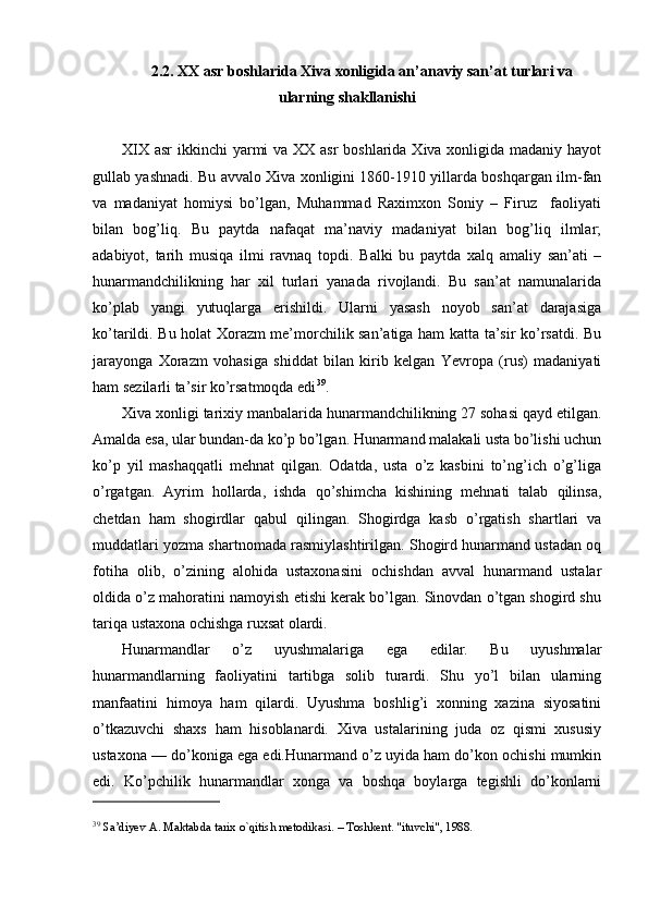 2.2. XX asr boshlarida Xiva xonligida an’anaviy san’at turlari va
ularning shakllanishi
XIX asr  ikkinchi yarmi va XX asr boshlarida Xiva xonligida madaniy hayot
gullab yashnadi. Bu avvalo Xiva xonligini 1860-1910 yillarda boshqargan ilm-fan
va   madaniyat   homiysi   bo’lgan,   Muhammad   Raximxon   Soniy   –   Firuz     faoliyati
bilan   bog’liq.   Bu   paytda   nafaqat   ma’naviy   madaniyat   bilan   bog’liq   ilmlar;
adabiyot,   tarih   musiqa   ilmi   ravnaq   topdi.   Balki   bu   paytda   xalq   amaliy   san’ati   –
hunarmandchilikning   har   xil   turlari   yanada   rivojlandi.   Bu   san’at   namunalarida
ko’plab   yangi   yutuqlarga   erishildi.   Ularni   yasash   noyob   san’at   darajasiga
ko’tarildi. Bu holat Xorazm me’morchilik san’atiga ham katta ta’sir ko’rsatdi. Bu
jarayonga   Xorazm   vohasiga   shiddat   bilan   kirib   kelgan   Yevropa   (rus)   madaniyati
ham sezilarli ta’sir ko’rsatmoqda edi 39
. 
Xiva xonligi tarixiy manbalarida hunarmandchilikning 27 sohasi qayd etilgan.
Amalda esa, ular bundan-da ko’p bo’lgan. Hunarmand malakali usta bo’lishi uchun
ko’p   yil   mashaqqatli   mehnat   qilgan.   Odatda,   usta   o’z   kasbini   to’ng’ich   o’g’liga
o’rgatgan.   Ayrim   hollarda,   ishda   qo’shimcha   kishining   mehnati   talab   qilinsa,
chetdan   ham   shogirdlar   qabul   qilingan.   Shogirdga   kasb   o’rgatish   shartlari   va
muddatlari yozma shartnomada rasmiylashtirilgan. Shogird hunarmand ustadan oq
fotiha   olib,   o’zining   alohida   ustaxonasini   ochishdan   avval   hunarmand   ustalar
oldida o’z mahoratini namoyish etishi kerak bo’lgan. Sinovdan o’tgan shogird shu
tariqa ustaxona ochishga ruxsat olardi.
Hunarmandlar   o’z   uyushmalariga   ega   edilar.   Bu   uyushmalar
hunarmandlarning   faoliyatini   tartibga   solib   turardi.   Shu   yo’l   bilan   ularning
manfaatini   himoya   ham   qilardi.   Uyushma   boshlig’i   xonning   xazina   siyosatini
o’tkazuvchi   shaxs   ham   hisoblanardi.   Xiva   ustalarining   juda   oz   qismi   xususiy
ustaxona — do’koniga ega edi.Hunarmand o’z uyida ham do’kon ochishi mumkin
edi.   Ko’pchilik   hunarmandlar   xonga   va   boshqa   boylarga   tegishli   do’konlarni
39
 Sa’diyev A. Maktabda tarix o`qitish metodikasi. – Toshkent. "ituvchi", 1988. 