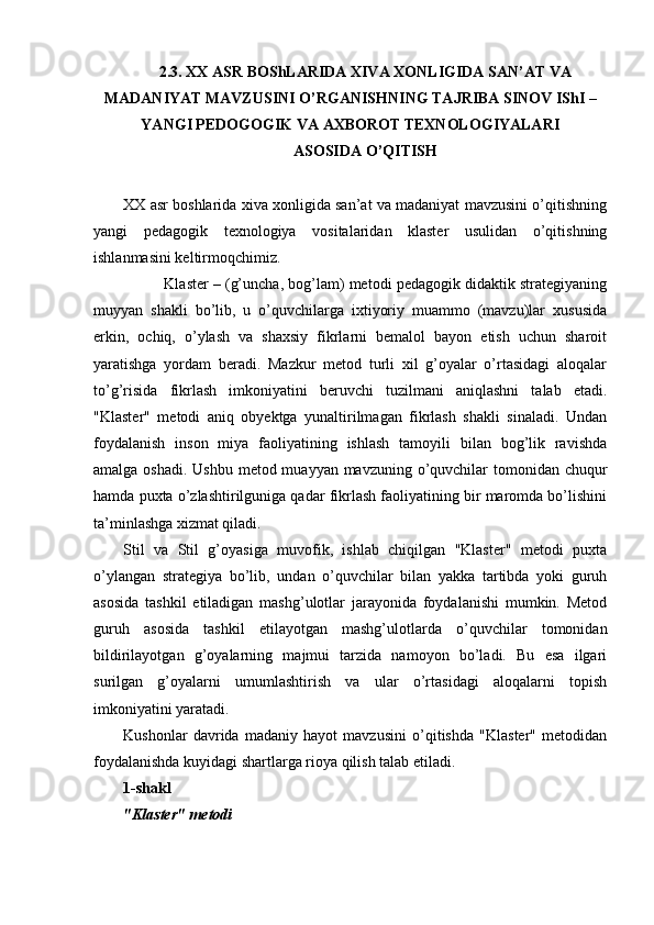 2.3. XX ASR BOShLARIDA XIVA XONLIGIDA SAN’AT VA
MADANIY A T MAVZUSINI O’RGANIS H NING TAJRIBA SINOV IShI –
YANGI PEDOGOGIK VA AXBOROT TEXNOLOGIYALARI 
ASOSIDA O’QITISH
XX asr boshlarida xiva xonligida san’at va madaniyat mavzusini o’qitishning
yangi   pedagogik   texnologiya   vositalaridan   klaster   usulidan   o’qitishning
ishlanmasini keltirmoqchimiz. 
            Klaster – (g’uncha, bog’lam) metodi pedagogik didaktik strategiyaning
muyyan   shakli   bo’lib,   u   o’quvchilarga   ixtiyoriy   muammo   (mavzu)lar   xususida
erkin,   ochiq,   o’ylash   va   shaxsiy   fikrlarni   bemalol   bayon   etish   uchun   sharoit
yaratishga   yordam   beradi.   Mazkur   metod   turli   xil   g’oyalar   o’rtasidagi   aloqalar
to’g’risida   fikrlash   imkoniyatini   beruvchi   tuzilmani   aniqlashni   talab   etadi.
"Klaster"   metodi   aniq   obyektga   yunaltirilmagan   fikrlash   shakli   sinaladi.   Undan
foydalanish   inson   miya   faoliyatining   ishlash   tamoyili   bilan   bog’lik   ravishda
amalga oshadi. Ushbu metod muayyan mavzuning o’quvchilar  tomonidan chuqur
hamda puxta o’zlashtirilguniga qadar fikrlash faoliyatining bir maromda bo’lishini
ta’minlashga xizmat qiladi.
Stil   va   Stil   g’oyasiga   muvofik,   ishlab   chiqilgan   "Klaster"   metodi   puxta
o’ylangan   strategiya   bo’lib,   undan   o’quvchilar   bilan   yakka   tartibda   yoki   guruh
asosida   tashkil   etiladigan   mashg’ulotlar   jarayonida   foydalanishi   mumkin.   Metod
guruh   asosida   tashkil   etilayotgan   mashg’ulotlarda   o’quvchilar   tomonidan
bildirilayotgan   g’oyalarning   majmui   tarzida   namoyon   bo’ladi.   Bu   esa   ilgari
surilgan   g’oyalarni   umumlashtirish   va   ular   o’rtasidagi   aloqalarni   topish
imkoniyatini yaratadi.
Kushonlar   davrida   madaniy   hayot   mavzusini   o’qitishda   "Klaster"   metodidan
foydalanishda kuyidagi shartlarga rioya qilish talab etiladi.
1-shakl
"Klaster" metodi 