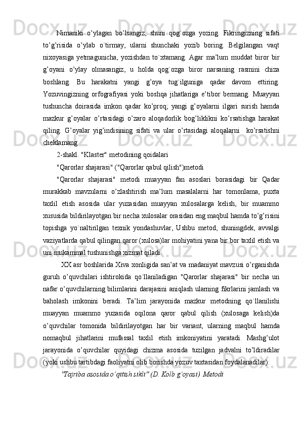 Nimani k i   o’ylagan   bo’lsangiz,   shuni   q og`ozga   yozing.   Fikringizning   sifati
to’g’risida   o’ylab   o `tirmay,   ularni   shunchaki   yozib   boring.   Belgilangan   vaqt
nixoyasiga   yetmagunicha,   yozishdan   t o ` xt amang.   Agar   ma’lum   muddat   biror   bir
g’oyani   o’ylay   olmasangiz,   u   holda   qog`ozga   biror   narsaning   rasmini   chiza
boshlang.   Bu   harakatni   yangi   g’oya   tug`ilguniga   q adar   davom   ettiring.
Yozuvingizning   orfografiyasi   yoki   bo shq a   ji h atlariga   e’tibor   bermang.   Muayyan
tushuncha   doirasida   imkon   qadar   ko’pro q ;   yangi   g’oyalarni   ilgari   surish   hamda
mazkur   g’oyalar   o’rtasidagi   o’zaro   aloqadorlik   bog’liklikni   ko’rsatishga   harakat
qiling.   G’oyalar   yig’indisining   sifati   va   ular   o’rtasidagi   aloq a larni     ko’rsatishni
cheklamang
2-shakl. "Klaster" metodining qoidalari
"Qarorlar shajarasi" (" Q arorlar  q abul qilish")metodi
" Q arorlar   shajarasi"   metodi   muayyan   fan   asoslari   borasidagi   bir   Qadar
murakkab   mavzularni   o’zlashtirish   ma’lum   masalalarni   har   tomonlama,   puxta
taxlil   etish   asosida   ular   yuzasidan   muayyan   xulosalarga   kelish,   bir   muammo
xususida bildirilayotgan bir necha xulosalar orasida n  eng ma q bul hamda to’g’risini
topishga   y o `naltirilgan   texnik   yondashuvlar,   Ushbu   metod,   shuningdek,   avvalgi
vaziyatlarda  q abul qilingan qaror (xulosa)lar mo h iyatini yana bir bor taxlil etish va
uni mukammal tushunishga xizmat  q iladi.
XX asr boshlarida Xiva xonligida san’at va madaniyat mavzusi o’rganishda
guruh   o’quvchilari   ishtirokida   qo `llaniladigan   "Qarorlar   shajarasi"   bir   necha   un
nafar o’quvchilarning bilimlarini darajasini aniqlash ularning fikrlarini jamlash va
ba h olash   imkonini   beradi.   Ta’lim   jarayonida   mazkur   metodning   qo `llanilishi
muayyan   muammo   yuzasida   oqilona   qaror   q abul   qilish   (xulosaga   kelish)da
o’quvchilar   tomonida   bildirilayotgan   h ar   bir   variant,   ularning   ma q bul   h amda
noma q bul   j ih atlarini   mufassal   taxlil   etish   imkoniyatini   yaratadi.   Mashg’ulot
jarayonida   o’quvchilar   q uyidagi   chizma   asosida   tuzilgan   jadvalni   to’ldiradilar
(yoki ushbu tartibdagi faoliyatni olib borishda yozuv taxtasidan foydalanadilar):
"Tajriba asosida o’qitish sikli" (D. Kolb g’oyasi)  Metodi