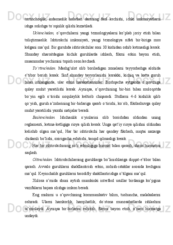 tortincho q lik,   indamaslik   holatlari   darsning   faol   kechishi,   ichki   imkoniyatlarni
ishga solishga t o `s q inlik qilishi kuzatiladi.
Uchinchidan,   o’quvchilarni   yangi   texnologiyalarni   ko’plab   joriy   etish   bilan
toli q tirmaslik.   Ishtirokchi   imkoniyati,   yangi   texnologiya   sifati   bir-biriga   mos
kelgani ma’ q ul. Bir guruhda ishtirokchilar soni 30 kishidan oshib ketmasligi kerak.
Shunday   sharoitdagina   kichi k   guruhlarda   ishlash,   fikrni   erkin   bayon   etish,
muammolar yechimini topish oson kechadi.
To’rtinchidan.   Mashg’ulot   olib   boriladigan   xonalarni   tayyorlashga   alohida
e’tibor   berish   kerak.   Sinf   shunday   tayyorlanishi   kerakki,   kichiq   va   katta   guruh
bilan   ishlanganda,   ular   erkin   harakatlansinlar.   Boshqacha   aytganda   o’quvchiga
q ulay   mu h it   yar a tilishi   kerak.   Ayniqsa,   o’quvchining   bir-biri   bilan   mulo qo tda
bo`yin   egib   o `tirishi   no q ulaylik   keltirib   chiqaradi.   Stollarni   4-6   kishilik   qilib
qo `yish, guruh a’zolarining bir-birlariga qarab   o `tirishi, k o `rib, fikrlashuvga   q ulay
mu h it yaratilishi yaxshi natijalar beradi.
Beshinchidan.   Ishchanlik   o`yinlarini   olib   borishdan   oldindan   uning
reglamenti, ketma-ketligiga rioya qilish kerak. Unga   q at’iy rioya qilishni oldindan
kelishib   olgan   m a ’ q ul,   Har   bir   ishtirokchi   har   qanday   fikrlash,   nuqtai   nazarga
chidamli bo’lishi, oxirigacha eshitishi, tanqid qilmasligi kerak.
Har bir ishtirokchining so’z erkinligiga hurmat bilan qarash, shax s   h urmatini
saqlash.
Oltinchidan.   Ishtirokchilarning guruhlarga bo’linishlariga diqqat-e’tibor bilan
qarash.   Avvalo   guruhlarni   shakllantirish   erkin,   xo h ish-istaklar   asosida   kechgani
ma’ q ul. Keyinchalik guruhlarni tasodifiy shakllantirishga o’tilgani ma’ q ul.
Xulosa   o’rnida   shuni   aytish   mumkinki   interfaol   usullar   birdaniga   ko’pgina
vazifalarni bajara olishga imkon beradi.
Eng   muhimi   u   o’quvchining   kommunikativ   bilim,   tushuncha,   malakalarini
oshiradi.   Ularni   hamkorlik,   h amji h atlik,   d o `stona   munosabatlarda   ishlashini
ta’minlaydi.   Ayniqsa   bir-birlarini   eshitish,   fikrini   bayon   etish,   o’zaro   h urmatga
undaydi. 