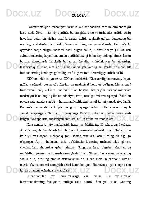 XULOSA
Xorazm  xalqlari madaniyati  tarixida XX asr boshlari ham muhim ahamiyat
kasb   etadi.   Xiva  —   tarixiy   qurilish,   butunligicha   bino  va   inshootlar,  aslida   ochiq
havodagi   butun   bir   shahar   amalda   tarixiy   holida   saqlanib   qolgan   dunyoning   bir
nechtagina shaharlaridan biridir. Xiva shahrining monumental inshootlari go’yoki
qaytadan   barpo   etilgan   shaharni   hosil   qilgan   bo’lib,   u   bizni   bor-yo’g’i   ikki-uch
avlod ustalarning hayoti davomida qurilishi tezligi bilan hayratda qoldiradi. Lekin
boshqa   sharoitlarda   halokatli   bo’ladigan   holatlar   –   kichik   yer   bo’laklaridagi
tasodifiy   qurilishlar,   o’ta   siqiq   sharoitlar   va   yer   kamligi   bu   yerda   me’morchilik
inshootlarining benihoya go’zalligi, nafisligi va turli-tumanligiga sabab bo’ldi.
XIX asr  ikkinchi yarmi va XX asr boshlarida Xiva xonligida madaniy hayot
gullab   yashnadi.   Bu   avvalo   ilm-fan   va   madaniyat   h omiysi   bo’lgan,   Muhammad
Raximxon   Soniy   –   Firuz     faoliyati   bilan   bog’liq.   Bu   paytda   nafaqat   ma’naviy
madaniyat bilan bog’liq ilmlar; adabiyot, tari x , musiqa ilmi ravnaq topdi. Balki bu
paytda xalq amaliy san’ati –  hunarmandchilikning har xil turlari yanada rivojlandi.
Bu   san’at   namunalarida   ko’plab   yangi   yutuqlarga   erishildi.   Ularni   yasash   noyob
san’at   darajasiga   ko’tarildi.   Bu   jarayonga   Xorazm   vohasiga   shiddat   bilan   kirib
kelgan Yevropa (rus) madaniyati ham sezilarli ta’sir ko’rsatmoqda edi. 
Xiva xonligi tarixiy manbalarida hunarmandchilikning 27 sohasi qayd etilgan.
Amalda esa, ular bundan-da ko’p bo’lgan. Hunarmand malakali usta bo’lishi uchun
ko’p   yil   mashaqqatli   mehnat   qilgan.   Odatda,   usta   o’z   kasbini   to’ng’ich   o’g’liga
o’rgatgan.   Ayrim   hollarda,   ishda   qo’shimcha   kishining   mehnati   talab   qilinsa,
chetdan   ham   shogirdlar   qabul   qilingan.   Shogirdga   kasb   o’rgatish   shartlari   va
muddatlari yozma shartnomada rasmiylashtirilgan. Shogird hunarmand ustadan oq
fotiha   olib,   o’zining   alohida   ustaxonasini   ochishdan   avval   hunarmand   ustalar
oldida o’z mahoratini namoyish etishi kerak bo’lgan. Sinovdan o’tgan shogird shu
tariqa ustaxona ochishga ru x sat olardi.
Hunarmandlar   o’z   uyushmalariga   ega   edilar.   Bu   uyushmalar
hunarmandlarning   faoliyatini   tartibga   solib   turardi.   Shu   yo’l   bilan   ularning 