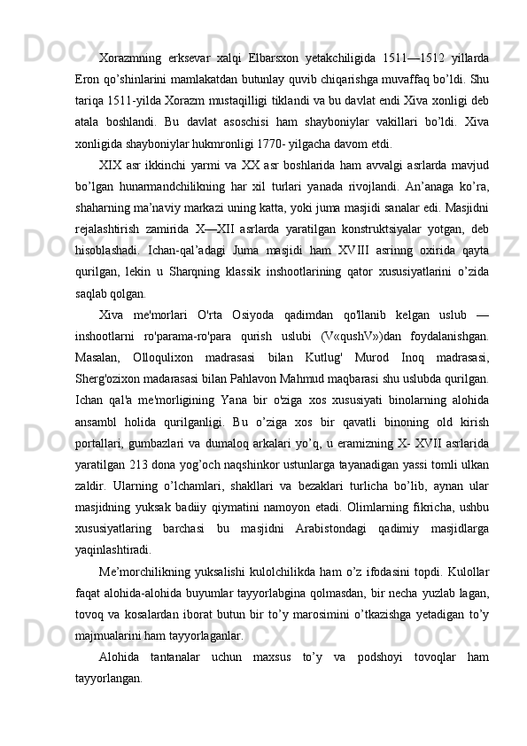 Xorazmning   erksevar   xalqi   Elbarsxon   yetakchiligida   1511—1512   yillarda
Eron qo’shinlarini mamlakatdan butunlay quvib chiqarishga muvaffaq bo’ldi. Shu
tariqa 1511-yilda Xorazm mustaqilligi tiklandi va bu davlat endi Xiva xonligi deb
atala   boshlandi.   Bu   davlat   asoschisi   ham   shayboniylar   vakillari   bo’ldi.   Xiva
xonligida shayboniylar hukmronligi 1770- yilgacha davom etdi.
XIX   asr   ikkinchi   yarmi   va   XX   asr   boshlarida   ham   avvalgi   asrlarda   mavjud
bo’lgan   hunarmandchilikning   har   xil   turlari   yanada   rivojlandi.   An’anaga   ko’ra,
shaharning ma’naviy markazi uning katta, yoki juma masjidi sanalar edi. Masjidni
rejalashtirish   zamirida   X—XII   asrlarda   yaratilgan   konstruktsiyalar   yotgan,   deb
hisoblashadi.   Ichan-qal’adagi   Juma   masjidi   ham   XVIII   asrinng   oxirida   qayta
qurilgan,   lekin   u   Sharqning   klassik   inshootlarining   qator   xususiyatlarini   o’zida
saqlab qolgan. 
Xiva   me'morlari   O'rta   Osiyoda   qadimdan   qo'llanib   kelgan   uslub   —
inshootlarni   ro'parama-ro'para   qurish   uslubi   (V«qushV»)dan   foydalanishgan.
Masalan,   Olloqulixon   madrasasi   bilan   Kutlug'   Murod   Inoq   madrasasi,
Sherg'ozixon madarasasi bilan Pahlavon Mahmud maqbarasi shu uslubda qurilgan.
Ichan   qal'a   me'morligining   Yana   bir   o'ziga   xos   xususiyati   binolarning   alohida
ansambl   holida   qurilganligi.   Bu   o’ziga   xos   bir   qavatli   binoning   old   kirish
portallari,   gumbazlari   va   dumaloq   arkalari   yo’q,   u   eramizning   X-   XVII   asrlarida
yaratilgan 213 dona yog’och naqshinkor ustunlarga tayanadigan yassi  tomli ulkan
zaldir.   Ularning   o’lchamlari,   shakllari   va   bezaklari   turlicha   bo’lib,   aynan   ular
masjidning   yuksak   badiiy   qiymatini   namoyon   etadi.   Olimlarning   fikricha,   ushbu
xususiyatlaring   barchasi   bu   masjidni   Arabistondagi   qadimiy   masjidlarga
yaqinlashtiradi.
Me’morchilikning   yuksalishi   kulolchilikda   ham   o’z   ifodasini   topdi.   Kulollar
faqat alohida-alohida buyumlar  tayyorlabgina qolmasdan, bir  necha yuzlab lagan,
tovoq   va   kosalardan   iborat   butun   bir   to’y   marosimini   o’tkazishga   yetadigan   to’y
majmualarini ham tayyorlaganlar.
Alohida   tantanalar   uchun   maxsus   to’y   va   podshoyi   tovoqlar   ham
tayyorlangan. 