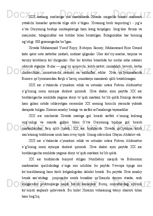 XIX   asrning   oxirlariga   oid   manbalarda   Xivada   zaigarlik   hunari   mahorati
yetakchi   hunarlar   qatorida   tilga   olib   o’tilgan.   Xivaning   bosh   taqinchog’i   -   jig’a
o’rta   Osiyoning   boshqa   mintaqalariga   ham   keng   tarqalgan.   Isirg’alar   feruza   va
marjonlar,   bilaguzuklar   esa   toshlar   bilan   bezatilgan.   Bilaguzuklar   har   birining
og’irligi 300 grammgacha bo’lgan.
Xivada   Muhammad   Yusuf   Rojiy,   Bobojon   Sanoiy,   Muhammad   Rizo   Oxund
kabi qator usta xattotlar yashab, mehnat qilganlar. Ular she’riy asarlar, tarjima va
tarixiy   kitoblarni   ko’chirganlar.   Har   bir   kitobni   bezashda   bir   necha   soha   ustalari
ishtirok etganlar. Bular — qog’oz qirquvchi, kotib-xattot, muzahhib, lavvoh, lavha
chizuvchilar,   miniaturachi   rassom   va   sahhoflar   edilar.   Xiva   qo’lyozmalarida
Buxoro qo’lyozmasidan farqli o’laroq, mundarija manzarali qilib bezatilmagan.
XIX   asr   o’rtalarida   o’ymakori   eshik   va   ustunlar   ustasi   Polvon   Abdusattor
o’g’lining   nomi   ayniqsa   shuhrat   qozondi.   Xiva   shahri   ayni   paytda   XX   asr
boshlarigacha  xonlikda yagona  shoyi  to’qish  markazi   bo’lib  qoldi.Hozirgi   davrda
ham   gilam   ustida   ishlayotgan   rassomlar   XX   asrning   birinchi   yarmida   yuksak
darajada bolgan Xorazm amaliy bezagi va sarfati arf analariga tayanadilar.
XIX   asr   oxirlarida   Xivada   matoga   gul   bosish   sarfati   o’zining   kulrang
uyg’unligi   va   mayda   gullari   bilan   O ’rta   Osiyoning   boshqa   gul   bosish
markazlaridan   farq   qilib   turadi.   XX   asr   boshlarida   Xivada   qo’lyozma   kitob
san’atining toshbosma usuli ham rivoj topdi. Uning ixtirochisi Otajon Abdalov edi.
XIX   asr   o’rtalarida   o’ymakori   eshik   va   ustunlar   ustasi   Polvon   Abdusattor
o’g’lining   nomi   ayniqsa   shuhrat   qozondi.   Xiva   shahri   ayni   paytda   XX   asr
boshlarigacha xonlikda yagona shoyi to’qish markazi bo’lib qoldi.
XX   asr   boshlarida   bunyod   etilgan   Nurillaboy   masjidi   va   Bobooxun
madrasalari   qurilishidagi   o’ziga   xos   uslublar   bu   paytda   Yevropa   tipiga   xos
ko’rinishlarning   ham   kirib   kelganligidan   dalolat   beradi.   Bu   paytda   Xiva   amaliy
bezak   san’atidagi     jimjimador   nozik   bezaklar   qo’llanishi   davom   etsada,   endi
kungarodor   peshtoqlarga   naqsh   berish   kamayadi.   Biroq,   imoratlardagi   ayvonli
ko’rinish   saqlanib   qolaveradi.   Bu   holat   Xorazm   vohasining   tabiiy   sharoiti   bilan
ham bog’liq. 