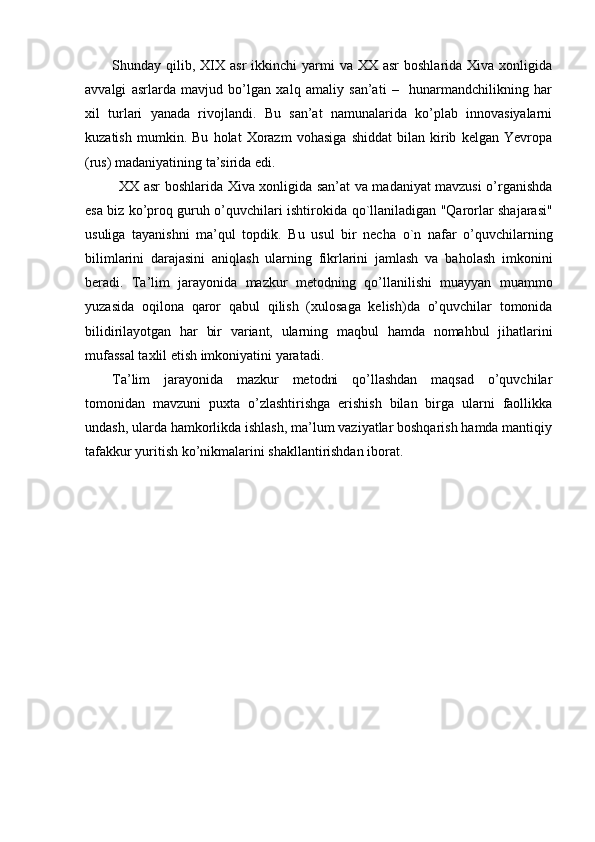 Shunday qilib,  XIX  asr   ikkinchi   yarmi  va  XX asr  boshlarida  Xiva  xonligida
avvalgi   asrlarda   mavjud   bo’lgan   xalq   amaliy   san’ati   –     hunarmandchilikning   har
xil   turlari   yanada   rivojlandi.   Bu   san’at   namunalarida   ko’plab   innovasiyalarni
kuzatish   mumkin.   Bu   holat   Xorazm   vohasiga   shiddat   bilan   kirib   kelgan   Yevropa
(rus) madaniyatining ta’sirida edi. 
    XX asr boshlarida Xiva xonligida san’at va madaniyat mavzusi o’rganishda
esa biz ko’proq guruh o’quvchilari ishtirokida   qo `llaniladigan "Qarorlar shajarasi"
usuliga   tayanishni   ma’qul   topdik.   Bu   usul   bir   necha   o `n   nafar   o’quvchilarning
bilimlarini   darajasini   aniqlash   ularning   fikrlarini   jamlash   va   ba h olash   imkonini
beradi.   Ta’lim   jarayonida   mazkur   metodning   q o’llanilishi   muayyan   muammo
yuzasida   oqilona   qaror   q abul   qilish   (xulosaga   kelish)da   o’quvchilar   tomonida
bilidirilayotgan   h ar   bir   variant,   ularning   ma q bul   h amda   noma h bul   j ih atlarini
mufassal taxlil etish imkoniyatini yaratadi.
Ta’lim   jarayonida   mazkur   metodni   qo’llashdan   maqsad   o’quvchilar
tomonidan   mavzuni   puxta   o’zlashtirishga   erishish   bilan   birga   ularni   faollikka
undash, ularda hamkorlikda ishlash, ma’lum vaziyatlar boshqarish hamda mantiqiy
tafakkur yuritish ko’nikmalarini shakllantirishdan iborat.