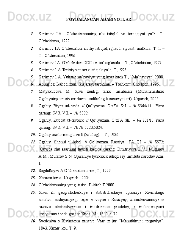 FOYDALANGAN ADABIYOTLAR
1. Karimov   I.A..   O’zbekistonnning   o’z   istiqlol   va   taraqqiyot   yo’li.   T.:
O’zbekiston, 199 2 . 
2. Karimov I.A O’zbekiston: milliy istiqlol, iqtisod, siyosat, mafkura.   T. 1. –
T.: O’zbekiston, 1996. 
3. Karimov  I .A. O’zbekiston  XXI asr bo’sag’asida ... T., O’zbekiston, 1997. 
4. Karimov I. A.Tarixiy xotirasiz kelajak y o `q .T.,1998,
5. Karimov I. A. Yuksak ma’naviyat yengilmas kuch T., ” Ma’naviyat” 2008.
6. Abulg’ozi Bahodirxon. Shajarayi tarokima. – Toshkent: Cho’lpon, 1995 .    
7. Matyakubova   M.   Xiva   xonligi   tarixi   manbalari   (Muhammadrizo
Ogahiyning tarixiy asarlarini kodikologik xususiyatlari). Urganch, 2006. 
8. Ogahiy.   Riyoz   ud-davla.   //   Qo’lyozma.   O’zFA   ShI.   –   №   5364/11.     Yana
qarang: SVR, VII. –  № 5022.
9. Ogahiy.   Zubdat   ut-tavorix.   //   Qo’lyozma.   O’zFA   ShI.   –   №   821/II.   Yana
qarang: SVR, VII. –  № № 5023,5024. 
10. Ogahiy asarlarining tavsifi (katalog). – T., 1986. 
11. Ogahiy.   Shohid   ul-iqbol.   //   Qo’lyozma.   Rossiya     FA   QI.   –   №   S572;
(Quyida   shu   asarning   tavsifi   haqida   qarang:   Dmitriyeva   L.V.,   Muginov
A.M., Muratov S.N. Opisaniye tyurkskix rukopisey Instituta narodov Azii.
I. 
12. Sagdullayev A.O’zbekiston tarixi, T., 1999. 
13. Xorazm tarixi. Urganch . 2004.
14. O’zbekistonning yangi tarixi. II-kitob.T.2000
15. Xiva,   ili   geograficheskoye   i   statisticheskoye   opisaniye   Xivinskogo
xanstva,   sostoyaщyego   teper   v   voyne   s   Rossiyey,   zaimstvovannoye   iz
raznыx   otechestvennыx   i   inostrannыx   pisateley,   s   izobrajeniyami
kostyumov i vida goroda Xivы. M.: 1840. s. 79.
16. Svedeniya   o   Xivinskom   xanstve.   Vыr.   iz   jur.   “Manufaktur   i   torgovlya”.
1843. Xmыr. kol. T. 9.