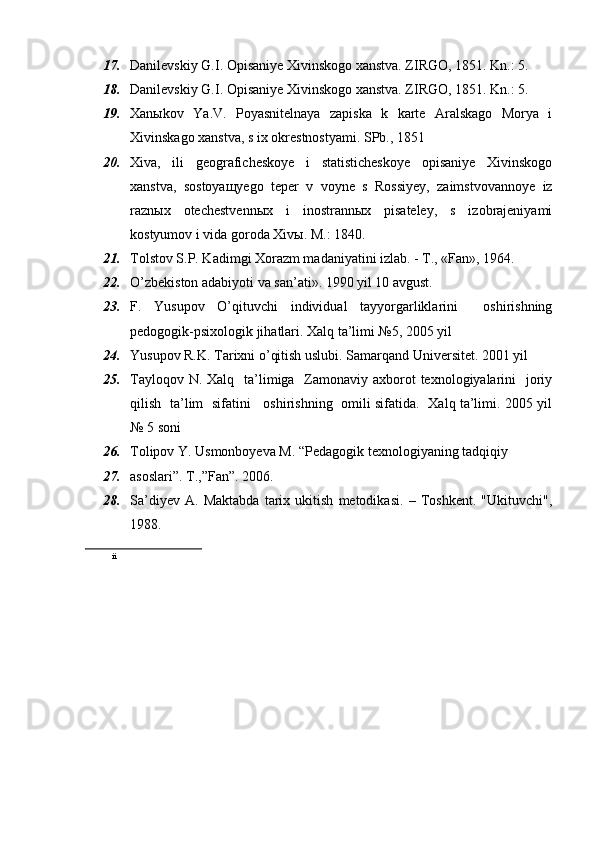 17. Danilevskiy G.I. Opisaniye Xivinskogo xanstva. ZIRGO, 1851. Kn.: 5. 
18. Danilevskiy G.I. Opisaniye Xivinskogo xanstva. ZIRGO, 1851. Kn.: 5.
19. Xanыkov   Ya.V.   Poyasnitelnaya   zapiska   k   karte   Aralskago   Morya   i
Xivinskago xanstva, s ix okrestnostyami. SPb., 1851
20. Xiva,   ili   geograficheskoye   i   statisticheskoye   opisaniye   Xivinskogo
xanstva,   sostoyaщyego   teper   v   voyne   s   Rossiyey,   zaimstvovannoye   iz
raznыx   otechestvennыx   i   inostrannыx   pisateley,   s   izobrajeniyami
kostyumov i vida goroda Xivы. M.: 1840.
21. Tolstov S.P. Kadimgi Xorazm madaniyatini izlab. - T., «Fan», 1964. 
22. O’zbekiston adabiyoti va san’ati». 1990 yil 10 avgust.
23. F.   Yusupov   O’qituvchi   individual   tayyorgarliklarini     oshirishning
pedogogik-psixologik jihatlari. Xalq ta’limi №5, 2005 yil
24. Yusupov R.K. Tarixni o’qitish uslubi. Samarqand Universitet. 2001 yil
25. Tayloqov N. Xalq    ta’limiga   Zamonaviy axborot  texnologiyalarini    joriy
qilish   ta’lim   sifatini     oshirishning   omili sifatida.   Xalq ta’limi. 2005 yil
№ 5 soni
26. Tolipov Y. Usmonboyeva M. “Pedagogik texnologiyaning tadqiqiy
27. asoslari”. T.,”Fan”. 2006.
28. Sa’diyev   A.   Maktabda   tarix   ukitish   metodikasi.   –   Toshkent.   "Ukituvchi",
1988.
ii 