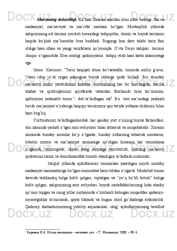 Mavzuning dolzarbligi.   Ko’hna Xorazm azaldan ilmu irfon beshigi, fan va
madaniyat,   ma’naviyat   va   ma’rifat   markazi   bo’lgan.   Mustaqillik   yillarida
xalqimizning asl tarixini yoritish borasidagi tadqiqotlar, shonli va buyuk tariximiz
haqida   ko’plab   ma’lumotlar   bera   boshladi.   Bugungi   kun   davr   talabi   tarix   fani
oldiga   ham   ulkan   va   yangi   vazifalarni   qo’ymoqda.   O’rta   Osiyo   xalqlari     tarixini
chuqur o’rganishda Xiva xonligi qadimiyatini   tadqiq etish ham katta ahamiyatga
ega.
Islom     Karimov,   ”Tarix   haqiqati   shuni   ko’rsatadiki,   tomirida   milliy   g’urur,
Vatan   ishqi   jo’sh   u rgan   odamgina   buyuk   ishlarga   qodir   bo’ladi.   Biz   shunday
ma’naviy   muhit   yaratishimiz   kerakki,   yurtimizning   har   bir   burchagida,   barcha
shahar   va   qishloqlarimiz   qiyofasida   vatandan   faxrlanish   hissi   ko’zimizni,
qalbimizni   yashnatib   tursin.”-   deb   ta’kidlagan   edi 1
.   Bu     tom   ma’nodagi   yashnab
turish esa jamiyat a’zolariga haqiqiy tariximizni qay tarzda yetkaza olishimiz bilan
ham bog’liq.
Yurtboshimiz ta’kidlaganlaridek, har qanday yurt o’z i ning buyuk farzandlari,
shu zaminda yashab o’tgan aziz-avliyolari bilan tabarruk va muqaddasdir. Xorazm
zaminida   bunday   insonlar   ko’p   o’tganki,   bunday   zotlarning   tabarruk   nomlarini,
bebaho   merosi   va   ma’naviyat   xazinasiga   qo’shgan   hissasini   har   tomonlama
o’rganish,   shuningdek,   ularni   keng   ommaga   tanishtirish,   ularning   ma’naviy
qudratimiz ramzi va donishmandlik timsoli ekanligini ta’kidlash muhimdir.  
              Istiqlol   yillarida   ajdodlarimiz   tomonidan   yaratilgan   noyob   moddiy
madaniyat namunalariga bo’lgan munosabat ham tubdan o’zgardi. Mustabid tuzum
davrida   tashlandiq   holga   kelib   qolgan,   toptalgan   va   “yo’q   bo’lib   ketish”   holiga
kelib   qolgan,   xalqimizning   aziz   avliyolari,   buyuk   mutafakkirlarining   hoki   abadiy
qo’nim topgan va ming yillar mobaynida e’zozlanib kelingan muqaddas qadamjo-
ziyoratgohlar   ta’mirlandi,   qayta   tiklandi   va   bugun   obod   go’shalarga   aylantirildi.
Qadimiy   shaharlarimizning   yubiley   anjumanlari,   ulug’   ajdodlarimizning   tavallud
1
 Каримов И.А . Юксак маънавият – енгилмас куч.  –  Т. :  Маънавият, 2008 . –  90 -  б.