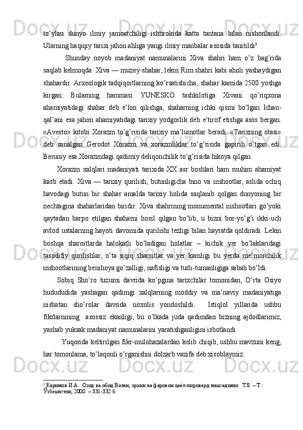 to’ylari   dunyo   ilmiy   jamoatchiligi   ishtirokida   katta   tantana   bilan   nishonlandi.
Ularning haqiqiy tarixi jahon ahliga yangi ilmiy manbalar asosida tanitildi 2
.
    Shunday   noyob   madaniyat   namunalarini   Xiva   shahri   ham   o’z   bag’rida
saqlab kelmoqda  Xiva — muzey-shahar, lekin Rim shahri kabi aholi yashaydigan
shahardir. Arxeologik tadqiqoitlarning ko’rsatishicha, shahar kamida 2500 yoshga
kirgan.   Bularning   hammasi   Y U NESKO   tashkilotiga   Xivani   qo’riqxona
ahamiyatidagi   shahar   deb   e’lon   qilishga,   shaharning   ichki   qismi   bo’lgan   Ichan-
qal’ani  esa jahon ahamiyatidagi  tarixiy yodgorlik deb e’tirof  etishga asos  bergan.
«Avesto» kitobi Xorazm to’g’risida tarixiy ma’lumotlar beradi. «Tarixning otasi»
deb   sanalgan   Gerodot   Xorazm   va   xorazmliklar   to’g’risida   gapirib   o’tgan   edi.
Beruniy esa Xorazmdagi qadimiy deh q onchilik to’g’risida hikoya qilgan.
Xorazm   xalqlari   madaniyati   tarixida   XX   asr   boshlari   ham   muhim   ahamiyat
kasb   etadi.   Xiva  —   tarixiy   qurilish,   butunligicha   bino  va   inshootlar,  aslida   ochiq
havodagi   butun   bir   shahar   amalda   tarixiy   holida   saqlanib   qolgan   dunyoning   bir
nechtagina shaharlaridan biridir. Xiva shahrining monumental inshootlari go’yoki
qaytadan   barpo   etilgan   shaharni   hosil   qilgan   bo’lib,   u   bizni   bor-yo’g’i   ikki-uch
avlod ustalarning hayoti davomida qurilishi tezligi bilan hayratda qoldiradi. Lekin
boshqa   sharoitlarda   halokatli   bo’ladigan   holatlar   –   kichik   yer   bo’laklaridagi
tasodifiy   qurilishlar,   o’ta   siqiq   sharoitlar   va   yer   kamligi   bu   yerda   me’morchilik
inshootlarining benihoya go’zalligi, nafisligi va turli-tumanligiga sabab bo’ldi.
Sobiq   Sho’ro   tuzumi   davrida   ko’pgina   tarixchilar   tomonidan,   O’rta   Osiyo
hudududida   yashagan   qadimgi   xalqlarning   moddiy   va   ma’naviy   madaniyatiga
nisbatan   sho’rolar   davrida   noxolis   yondoshildi.     Istiqlol   yillarida   ushbu
fikrlarnining     asossiz   ekanligi,   bu   o’lkada   juda   qadimdan   bizning   ajdodlarimiz,
yashab yuksak madaniyat namunalarini yaratishganligini isbotlandi. 
Yuqorida keltirilgan fikr-mulo h azalardan kelib chiqib, ushbu mavzuni keng,
har tomonlama, to’laqonli o’rganishni dolzarb vazifa deb xisoblaymiz. 
2
 Каримов И.А.. Озод ва обод Ватан, эркин ва фаровон ҳаёт-пировард мақсадимиз   Т.8. – Т.: 
Ўзбекистон, 2000. – 331-332 б. 