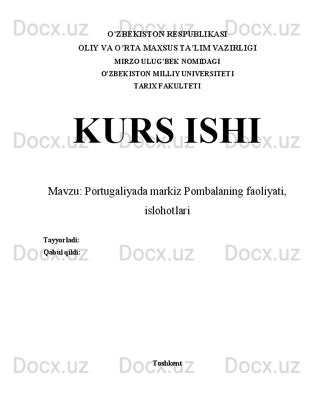 O’ZBEKISTON RESPUBLIKASI
OLIY VA O’RTA MAXSUS TA’LIM VAZIRLIGI
MIRZO ULUG’BEK NOMIDAGI
O’ZBEKISTON MILLIY UNIVERSITETI
TARIX FAKULTETI
KURS ISHI
Mavzu: Portugaliyada markiz Pombalaning faoliyati,
islohotlari
Tayyorladi:
Qabul qildi:
Toshkent 