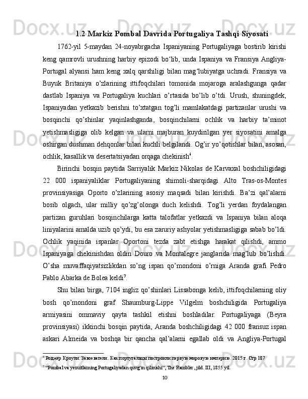 1.2  Markiz Pombal Davrida Portugaliya Tashqi Siyosati
1762-yil   5-maydan   24-noyabrgacha   Ispaniyaning   Portugaliyaga   bostirib   kirishi
keng  qamrovli   urushning   harbiy  epizodi   bo lib,   unda  Ispaniya   va   Fransiya   Angliya-ʻ
Portugal   alyansi   ham   keng   xalq   qarshiligi   bilan   mag lubiyatga   uchradi.   Fransiya   va	
ʻ
Buyuk   Britaniya   o’zlarining   ittifoqchilari   tomonida   mojaroga   aralashgunga   qadar
dastlab   Ispaniya   va   Portugaliya   kuchlari   o’rtasida   bo’lib   o’tdi.   Urush,   shuningdek,
Ispaniyadan   yetkazib   berishni   to’xtatgan   tog’li   mamlakatdagi   partizanlar   urushi   va
bosqinchi   qo’shinlar   yaqinlashganda,   bosqinchilarni   ochlik   va   harbiy   ta’minot
yetishmasligiga   olib   kelgan   va   ularni   majburan   kuydirilgan   yer   siyosatini   amalga
oshirgan dushman dehqonlar bilan kuchli belgilandi. Og’ir yo’qotishlar bilan, asosan,
ochlik, kasallik va desertatsiyadan orqaga chekinish 6
.
Birinchi   bosqin   paytida   Sarriyalik   Markiz   Nikolas   de   Karvaxal   boshchiligidagi
22   000   ispaniyaliklar   Portugaliyaning   shimoli-sharqidagi   Alto   Tras-os-Montes
provinsiyasiga   Oporto   o’zlarining   asosiy   maqsadi   bilan   kirishdi.   Ba’zi   qal’alarni
bosib   olgach,   ular   milliy   qo’zg’olonga   duch   kelishdi.   Tog’li   yerdan   foydalangan
partizan   guruhlari   bosqinchilarga   katta   talofatlar   yetkazdi   va   Ispaniya   bilan   aloqa
liniyalarini amalda uzib qo’ydi, bu esa zaruriy ashyolar yetishmasligiga sabab bo’ldi.
Ochlik   yaqinida   ispanlar   Oportoni   tezda   zabt   etishga   harakat   qilishdi,   ammo
Ispaniyaga   chekinishdan   oldin   Douro   va   Montalegre   janglarida   mag’lub   bo’lishdi.
O’sha   muvaffaqiyatsizlikdan   so’ng   ispan   qo’mondoni   o’rniga   Aranda   grafi   Pedro
Pablo Abarka de Bolea keldi 7
.
Shu  bilan   birga,   7104  ingliz   qo’shinlari   Lissabonga   kelib,   ittifoqchilarning   oliy
bosh   qo’mondoni   graf   Shaumburg-Lippe   Vilgelm   boshchiligida   Portugaliya
armiyasini   ommaviy   qayta   tashkil   etishni   boshladilar.   Portugaliyaga   (Beyra
provinsiyasi)   ikkinchi   bosqin   paytida,   Aranda   boshchiligidagi   42   000   fransuz   ispan
askari   Almeida   va   boshqa   bir   qancha   qal’alarni   egallab   oldi   va   Angliya-Portugal
6
 Роджер Кроули.  Завоеватели. Как португальцы построили первую мировую империю. 2015 г. Стр 187
7
 “Pombal va yezuitlarning Portugaliyadan quvg'in qilinishi”, The Rambler, jild. III, 1855 yil.
10 