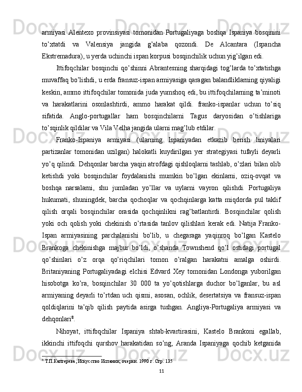 armiyasi   Alentexo   provinsiyasi   tomonidan   Portugaliyaga   boshqa   Ispaniya   bosqinini
to’xtatdi   va   Valensiya   jangida   g’alaba   qozondi.   De   Alcantara   (Ispancha
Ekstremadura), u yerda uchinchi ispan korpusi bosqinchilik uchun yig’ilgan edi.
Ittifoqchilar   bosqinchi   qo’shinni   Abrantesning   sharqidagi   tog’larda   to’xtatishga
muvaffaq bo’lishdi, u erda fransuz-ispan armiyasiga qaragan balandliklarning qiyaligi
keskin, ammo ittifoqchilar tomonida juda yumshoq edi, bu ittifoqchilarning ta’minoti
va   harakatlarini   osonlashtirdi,   ammo   harakat   qildi.   franko-ispanlar   uchun   to’siq
sifatida.   Anglo-portugallar   ham   bosqinchilarni   Tagus   daryosidan   o’tishlariga
to’sqinlik qildilar va Vila Velha jangida ularni mag’lub etdilar.
Franko-Ispaniya   armiyasi   (ularning   Ispaniyadan   etkazib   berish   liniyalari
partizanlar   tomonidan   uzilgan)   halokatli   kuydirilgan   yer   strategiyasi   tufayli   deyarli
yo’q qilindi. Dehqonlar barcha yaqin atrofdagi qishloqlarni tashlab, o’zlari bilan olib
ketishdi   yoki   bosqinchilar   foydalanishi   mumkin   bo’lgan   ekinlarni,   oziq-ovqat   va
boshqa   narsalarni,   shu   jumladan   yo’llar   va   uylarni   vayron   qilishdi.   Portugaliya
hukumati,   shuningdek,   barcha   qochoqlar   va   qochqinlarga   katta   miqdorda   pul   taklif
qilish   orqali   bosqinchilar   orasida   qochqinlikni   rag’batlantirdi.   Bosqinchilar   qolish
yoki   och   qolish   yoki   chekinish   o’rtasida   tanlov   qilishlari   kerak   edi.   Natija   Franko-
Ispan   armiyasining   parchalanishi   bo’lib,   u   chegaraga   yaqinroq   bo’lgan   Kastelo
Brankoga   chekinishga   majbur   bo’ldi,   o’shanda   Townshend   qo’l   ostidagi   portugal
qo’shinlari   o’z   orqa   qo’riqchilari   tomon   o’ralgan   harakatni   amalga   oshirdi.
Britaniyaning   Portugaliyadagi   elchisi   Edvard   Xey   tomonidan   Londonga   yuborilgan
hisobotga   ko’ra,   bosqinchilar   30   000   ta   yo’qotishlarga   duchor   bo’lganlar,   bu   asl
armiyaning   deyarli   to’rtdan   uch   qismi,   asosan,   ochlik,   desertatsiya   va   fransuz-ispan
qoldiqlarini   ta’qib   qilish   paytida   asirga   tushgan.   Angliya-Portugaliya   armiyasi   va
dehqonlari 8
.
Nihoyat,   ittifoqchilar   Ispaniya   shtab-kvartirasini,   Kastelo   Brankoni   egallab,
ikkinchi   ittifoqchi   qurshov   harakatidan   so’ng,   Aranda   Ispaniyaga   qochib   ketganida
8
 Т.П.Каптерева, Искусство Испании; очерки.  1990  г. Стр. 135
11 