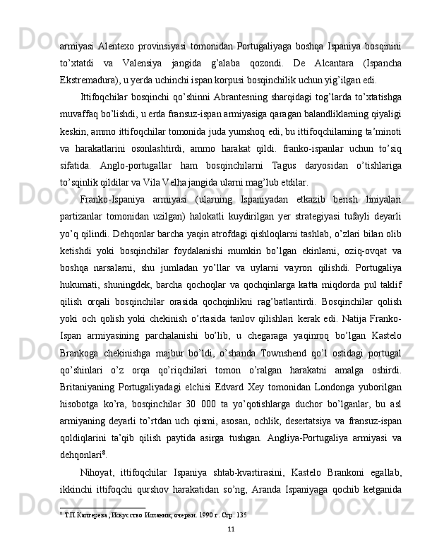 armiyasi   Alentexo   provinsiyasi   tomonidan   Portugaliyaga   boshqa   Ispaniya   bosqinini
to’xtatdi   va   Valensiya   jangida   g’alaba   qozondi.   De   Alcantara   (Ispancha
Ekstremadura), u yerda uchinchi ispan korpusi bosqinchilik uchun yig’ilgan edi.
Ittifoqchilar   bosqinchi   qo’shinni   Abrantesning   sharqidagi   tog’larda   to’xtatishga
muvaffaq bo’lishdi, u erda fransuz-ispan armiyasiga qaragan balandliklarning qiyaligi
keskin, ammo ittifoqchilar tomonida juda yumshoq edi, bu ittifoqchilarning ta’minoti
va   harakatlarini   osonlashtirdi,   ammo   harakat   qildi.   franko-ispanlar   uchun   to’siq
sifatida.   Anglo-portugallar   ham   bosqinchilarni   Tagus   daryosidan   o’tishlariga
to’sqinlik qildilar va Vila Velha jangida ularni mag’lub etdilar.
Franko-Ispaniya   armiyasi   (ularning   Ispaniyadan   etkazib   berish   liniyalari
partizanlar   tomonidan   uzilgan)   halokatli   kuydirilgan   yer   strategiyasi   tufayli   deyarli
yo’q qilindi. Dehqonlar barcha yaqin atrofdagi qishloqlarni tashlab, o’zlari bilan olib
ketishdi   yoki   bosqinchilar   foydalanishi   mumkin   bo’lgan   ekinlarni,   oziq-ovqat   va
boshqa   narsalarni,   shu   jumladan   yo’llar   va   uylarni   vayron   qilishdi.   Portugaliya
hukumati,   shuningdek,   barcha   qochoqlar   va   qochqinlarga   katta   miqdorda   pul   taklif
qilish   orqali   bosqinchilar   orasida   qochqinlikni   rag’batlantirdi.   Bosqinchilar   qolish
yoki   och   qolish   yoki   chekinish   o’rtasida   tanlov   qilishlari   kerak   edi.   Natija   Franko-
Ispan   armiyasining   parchalanishi   bo’lib,   u   chegaraga   yaqinroq   bo’lgan   Kastelo
Brankoga   chekinishga   majbur   bo’ldi,   o’shanda   Townshend   qo’l   ostidagi   portugal
qo’shinlari   o’z   orqa   qo’riqchilari   tomon   o’ralgan   harakatni   amalga   oshirdi.
Britaniyaning   Portugaliyadagi   elchisi   Edvard   Xey   tomonidan   Londonga   yuborilgan
hisobotga   ko’ra,   bosqinchilar   30   000   ta   yo’qotishlarga   duchor   bo’lganlar,   bu   asl
armiyaning   deyarli   to’rtdan   uch   qismi,   asosan,   ochlik,   desertatsiya   va   fransuz-ispan
qoldiqlarini   ta’qib   qilish   paytida   asirga   tushgan.   Angliya-Portugaliya   armiyasi   va
dehqonlari 8
.
Nihoyat,   ittifoqchilar   Ispaniya   shtab-kvartirasini,   Kastelo   Brankoni   egallab,
ikkinchi   ittifoqchi   qurshov   harakatidan   so’ng,   Aranda   Ispaniyaga   qochib   ketganida
8
 Т.П.Каптерева, Искусство Испании; очерки.  1990  г. Стр. 135
11