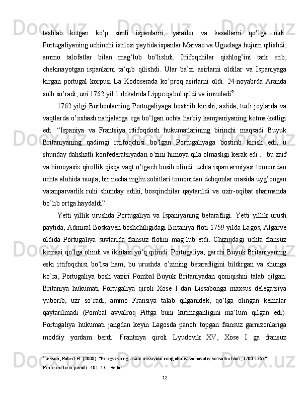 tashlab   ketgan   ko’p   sonli   ispanlarni,   yarador   va   kasallarni   qo’lga   oldi.
Portugaliyaning uchinchi istilosi paytida ispanlar Marvao va Uguelaga hujum qilishdi,
ammo   talofatlar   bilan   mag’lub   bo’lishdi.   Ittifoqchilar   qishlog’ini   tark   etib,
chekinayotgan   ispanlarni   ta’qib   qilishdi.   Ular   ba’zi   asirlarni   oldilar   va   Ispaniyaga
kirgan   portugal   korpusi   La   Kodoserada   ko’proq   asirlarni   oldi.   24-noyabrda   Aranda
sulh so’radi, uni 1762 yil 1 dekabrda Lippe qabul qildi va imzoladi 9
.
1762 yilgi Burbonlarning Portugaliyaga bostirib kirishi, aslida, turli joylarda va
vaqtlarda o’xshash natijalarga ega bo’lgan uchta harbiy kampaniyaning ketma-ketligi
edi:   “Ispaniya   va   Frantsiya   ittifoqdosh   hukumatlarining   birinchi   maqsadi   Buyuk
Britaniyaning   qadimgi   ittifoqchisi   bo’lgan   Portugaliyaga   bostirib   kirish   edi,   u
shunday dahshatli konfederatsiyadan o’zini himoya qila olmasligi kerak edi ... bu zaif
va himoyasiz qirollik qisqa vaqt o’tgach bosib olindi. uchta ispan armiyasi tomonidan
uchta alohida nuqta, bir necha ingliz zobitlari tomonidan dehqonlar orasida uyg’ongan
vatanparvarlik   ruhi   shunday   ediki,   bosqinchilar   qaytarildi   va   oxir-oqibat   sharmanda
bo’lib ortga haydaldi”.
Yetti   yillik   urushda   Portugaliya   va   Ispaniyaning   betarafligi.   Yetti   yillik   urush
paytida, Admiral Boskaven boshchiligidagi Britaniya floti 1759 yilda Lagos, Algarve
oldida   Portugaliya   suvlarida   fransuz   flotini   mag’lub   etdi.   Chiziqdagi   uchta   fransuz
kemasi qo’lga olindi va ikkitasi yo’q qilindi. Portugaliya, garchi Buyuk Britaniyaning
eski   ittifoqchisi   bo’lsa   ham,   bu   urushda   o’zining   betarafligini   bildirgan   va   shunga
ko’ra,   Portugaliya   bosh   vaziri   Pombal   Buyuk   Britaniyadan   qoniqishni   talab   qilgan.
Britaniya   hukumati   Portugaliya   qiroli   Xose   I   dan   Lissabonga   maxsus   delegatsiya
yuborib,   uzr   so’radi,   ammo   Fransiya   talab   qilganidek,   qo’lga   olingan   kemalar
qaytarilmadi   (Pombal   avvalroq   Pittga   buni   kutmaganligini   ma’lum   qilgan   edi).
Portugaliya   hukumati   jangdan   keyin   Lagosda   panoh   topgan   fransuz   garnizonlariga
moddiy   yordam   berdi.   Frantsiya   qiroli   Lyudovik   XV,   Xose   I   ga   fransuz
9
 Jekson, Robert H. (2008). "Paragvayning Jezuit missiyalarining aholisi va hayotiy ko'rsatkichlari, 1700-1767". 
Fanlararo tarix jurnali.  401–431-Betlar 
12