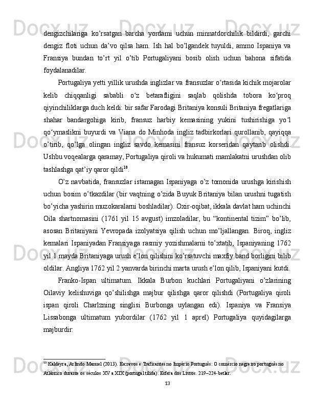 dengizchilariga   ko’rsatgan   barcha   yordami   uchun   minnatdorchilik   bildirdi,   garchi
dengiz   floti   uchun   da’vo   qilsa   ham.   Ish   hal   bo’lgandek   tuyuldi,   ammo   Ispaniya   va
Fransiya   bundan   to’rt   yil   o’tib   Portugaliyani   bosib   olish   uchun   bahona   sifatida
foydalanadilar.
Portugaliya yetti yillik urushda inglizlar va fransuzlar o rtasida kichik mojarolarʻ
kelib   chiqqanligi   sababli   o z   betarafligini   saqlab   qolishda   tobora   ko proq	
ʻ ʻ
qiyinchiliklarga duch keldi: bir safar Farodagi Britaniya konsuli Britaniya fregatlariga
shahar   bandargohiga   kirib,   fransuz   harbiy   kemasining   yukini   tushirishiga   yo l	
ʻ
qo ymaslikni   buyurdi   va   Viana   do   Minhoda   ingliz   tadbirkorlari   qurollanib,   qayiqqa	
ʻ
o’tirib,   qo’lga   olingan   ingliz   savdo   kemasini   fransuz   korseridan   qaytarib   olishdi.
Ushbu voqealarga qaramay, Portugaliya qiroli va hukumati mamlakatni urushdan olib
tashlashga qat’iy qaror qildi 10
.
O’z   navbatida,   fransuzlar   istamagan   Ispaniyaga   o’z   tomonida   urushga   kirishish
uchun bosim o’tkazdilar (bir vaqtning o’zida Buyuk Britaniya bilan urushni tugatish
bo’yicha yashirin muzokaralarni boshladilar). Oxir-oqibat, ikkala davlat ham uchinchi
Oila   shartnomasini   (1761   yil   15   avgust)   imzoladilar,   bu   “kontinental   tizim”   bo’lib,
asosan   Britaniyani   Yevropada   izolyatsiya   qilish   uchun   mo’ljallangan.   Biroq,   ingliz
kemalari   Ispaniyadan   Fransiyaga   rasmiy   yozishmalarni   to’xtatib,   Ispaniyaning   1762
yil 1 mayda Britaniyaga urush e’lon qilishini ko’rsatuvchi maxfiy band borligini bilib
oldilar. Angliya 1762 yil 2 yanvarda birinchi marta urush e’lon qilib, Ispaniyani kutdi.
Franko-Ispan   ultimatum.   Ikkala   Burbon   kuchlari   Portugaliyani   o’zlarining
Oilaviy   kelishuviga   qo’shilishga   majbur   qilishga   qaror   qilishdi   (Portugaliya   qiroli
ispan   qiroli   Charlzning   singlisi   Burbonga   uylangan   edi).   Ispaniya   va   Fransiya
Lissabonga   ultimatum   yubordilar   (1762   yil   1   aprel)   Portugaliya   quyidagilarga
majburdir:
10
 Kaldeyra, Arlindo Manuel (2013). Escravos e Traficantes no Império Português: O comércio negreiro português no 
Atlântico durante os séculos XV a XIX (portugal tilida). Esfera dos Livros. 219–224-betlar.
13 