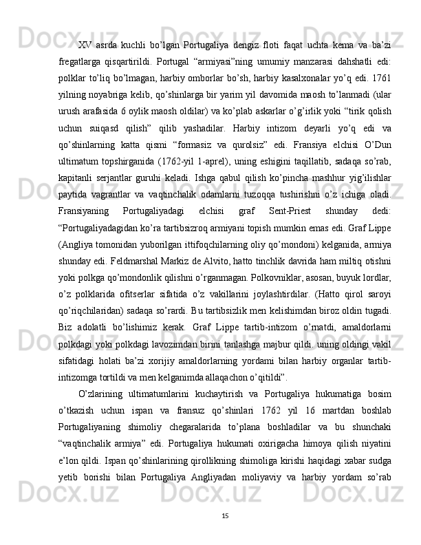 XV   asrda   kuchli   bo’lgan   Portugaliya   dengiz   floti   faqat   uchta   kema   va   ba’zi
fregatlarga   qisqartirildi.   Portugal   “armiyasi”ning   umumiy   manzarasi   dahshatli   edi:
polklar  to’liq bo’lmagan, harbiy omborlar  bo’sh, harbiy kasalxonalar  yo’q edi. 1761
yilning noyabriga kelib, qo’shinlarga bir yarim yil davomida maosh to’lanmadi (ular
urush arafasida 6 oylik maosh oldilar) va ko’plab askarlar o’g’irlik yoki “tirik qolish
uchun   suiqasd   qilish”   qilib   yashadilar.   Harbiy   intizom   deyarli   yo’q   edi   va
qo’shinlarning   katta   qismi   “formasiz   va   qurolsiz”   edi.   Fransiya   elchisi   O’Dun
ultimatum   topshirganida   (1762-yil   1-aprel),   uning   eshigini   taqillatib,   sadaqa   so’rab,
kapitanli   serjantlar   guruhi   keladi.   Ishga   qabul   qilish   ko’pincha   mashhur   yig’ilishlar
paytida   vagrantlar   va   vaqtinchalik   odamlarni   tuzoqqa   tushirishni   o’z   ichiga   oladi.
Fransiyaning   Portugaliyadagi   elchisi   graf   Sent-Priest   shunday   dedi:
“Portugaliyadagidan ko’ra tartibsizroq armiyani topish mumkin emas edi. Graf Lippe
(Angliya tomonidan yuborilgan ittifoqchilarning oliy qo’mondoni) kelganida, armiya
shunday edi. Feldmarshal Markiz de Alvito, hatto tinchlik davrida ham miltiq otishni
yoki polkga qo’mondonlik qilishni o’rganmagan. Polkovniklar, asosan, buyuk lordlar,
o’z   polklarida   ofitserlar   sifatida   o’z   vakillarini   joylashtirdilar.   (Hatto   qirol   saroyi
qo’riqchilaridan) sadaqa so’rardi. Bu tartibsizlik men kelishimdan biroz oldin tugadi.
Biz   adolatli   bo’lishimiz   kerak.   Graf   Lippe   tartib-intizom   o’rnatdi,   amaldorlarni
polkdagi yoki polkdagi lavozimdan birini tanlashga majbur qildi. uning oldingi vakil
sifatidagi   holati   ba’zi   xorijiy   amaldorlarning   yordami   bilan   harbiy   organlar   tartib-
intizomga tortildi va men kelganimda allaqachon o’qitildi”.
O’zlarining   ultimatumlarini   kuchaytirish   va   Portugaliya   hukumatiga   bosim
o’tkazish   uchun   ispan   va   fransuz   qo’shinlari   1762   yil   16   martdan   boshlab
Portugaliyaning   shimoliy   chegaralarida   to’plana   boshladilar   va   bu   shunchaki
“vaqtinchalik   armiya”   edi.   Portugaliya   hukumati   oxirigacha   himoya   qilish   niyatini
e’lon qildi. Ispan qo’shinlarining qirollikning shimoliga kirishi haqidagi xabar sudga
yetib   borishi   bilan   Portugaliya   Angliyadan   moliyaviy   va   harbiy   yordam   so’rab
15 