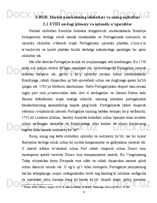 2-BOB.  Markiz pombalaning islohotlari  va uning oqibatlari
2.1  XVIII asrdagi  ijtimoiy va iqtisodiy o’zgarishlar
Pombal   islohotlari   Braziliya   hududini   kengaytirish,   mustamlakachi   Braziliya
boshqaruvini   tartibga   solish   hamda   mustamlaka   va   Portugaliyada   moliyaviy   va
iqtisodiy   islohotlar   o tkazish   orqali   Portugaliyani   iqtisodiy   jihatdan   o zini-o ziʻ ʻ ʻ
ta minlovchi   va   tijorat   jihatdan   kuchli   davlatga   aylantirishga   qaratilgan   bir   qator	
ʼ
islohotlar edi.
Ma’rifat davrida Portugaliya kichik va rivojlanmagan deb hisoblangan. Bu 1750
yilda   uch   million   aholisi   bo lgan   mamlakat   edi.   Islohotlargacha   Portugaliya   iqtisodi	
ʻ
nisbatan   barqaror   edi,   garchi   u   ko p   iqtisodiy   yordam   uchun   mustamlakachi	
ʻ
Braziliyaga, ishlab chiqarishni qo llab-quvvatlash uchun esa Angliyaga qaram bo lib	
ʻ ʻ
qolgan edi. 1703 yil Methuen shartnomasi. Hatto Portugaliyadan eksport ham asosan
ingliz   port   vino   jo’natuvchilari   kabi   chet   el   savdogarlari   va   Jekome   Ratton   kabi
fransuz   tadbirkorlari   orqali   amalga   oshirildi,   ularning   xotiralari   portugaliyalik
hamkasblarining   samaradorligi   haqida   qayg’uradi.   Portugaliyada   ishlab   chiqarish
sektorini   rivojlantirish  zarurati   Portugaliya  tojining  haddan  tashqari  ko’p  sarflanishi,
1755 yil Lissabon zilzilasi, Janubiy Amerika hududlari uchun Ispaniya bilan urushlar
uchun   sarflangan   xarajatlar   va   Braziliyadagi   oltin   konlari   va   olmos   konlarining
tugashi bilan yanada muhimroq bo’ldi 12
. 
Biroq,   uning   eng   katta   islohotlari   iqtisodiy   va   moliyaviy   bo’lib,   har   bir   tijorat
faoliyatini tartibga solish uchun bir nechta kompaniyalar va gildiyalarni yaratish edi.
U   sharob   sifatini   ta’minlash   uchun   Port   ishlab   chiqarish   uchun   Douro   vino
mintaqasini   ajratib   turuvchi   Douro   vino   kompaniyasini   yaratdi;   Bu   Vengriyaning
Tokaj   viloyatidan   keyin   Evropada   vino   sifati   va   ishlab   chiqarishni   nazorat   qilish
uchun   ikkinchi   urinish   edi.   U   og’ir   qo’l   bilan   boshqarib,   Portugaliya   jamiyatining
barcha   tabaqalariga,   yuqori   zodagonlardan   tortib   eng   kambag’al   ishchilar   sinfigacha
va   mamlakat   soliq   tizimini   keng   ko’lamda   ko’rib   chiqish   orqali   qattiq   qonunlar
12
  Fausto, Boris; Fausto, Sergio (2014).  A Concise History of Brazil.  Cambridge University Press. 56-Bet
17